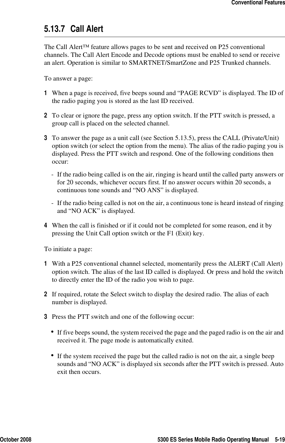 October 2008 5300 ES Series Mobile Radio Operating Manual 5-19Conventional Features5.13.7 Call AlertThe Call Alert™ feature allows pages to be sent and received on P25 conventional channels. The Call Alert Encode and Decode options must be enabled to send or receive an alert. Operation is similar to SMARTNET/SmartZone and P25 Trunked channels.To answer a page:1When a page is received, five beeps sound and “PAGE RCVD” is displayed. The ID of the radio paging you is stored as the last ID received.2To clear or ignore the page, press any option switch. If the PTT switch is pressed, a group call is placed on the selected channel.3To answer the page as a unit call (see Section 5.13.5), press the CALL (Private/Unit) option switch (or select the option from the menu). The alias of the radio paging you is displayed. Press the PTT switch and respond. One of the following conditions then occur:- If the radio being called is on the air, ringing is heard until the called party answers or for 20 seconds, whichever occurs first. If no answer occurs within 20 seconds, a continuous tone sounds and “NO ANS” is displayed.- If the radio being called is not on the air, a continuous tone is heard instead of ringing and “NO ACK” is displayed.4When the call is finished or if it could not be completed for some reason, end it by pressing the Unit Call option switch or the F1 (Exit) key.To initiate a page:1With a P25 conventional channel selected, momentarily press the ALERT (Call Alert) option switch. The alias of the last ID called is displayed. Or press and hold the switch to directly enter the ID of the radio you wish to page.2If required, rotate the Select switch to display the desired radio. The alias of each number is displayed.3Press the PTT switch and one of the following occur:•If five beeps sound, the system received the page and the paged radio is on the air and received it. The page mode is automatically exited.•If the system received the page but the called radio is not on the air, a single beep sounds and “NO ACK” is displayed six seconds after the PTT switch is pressed. Auto exit then occurs.