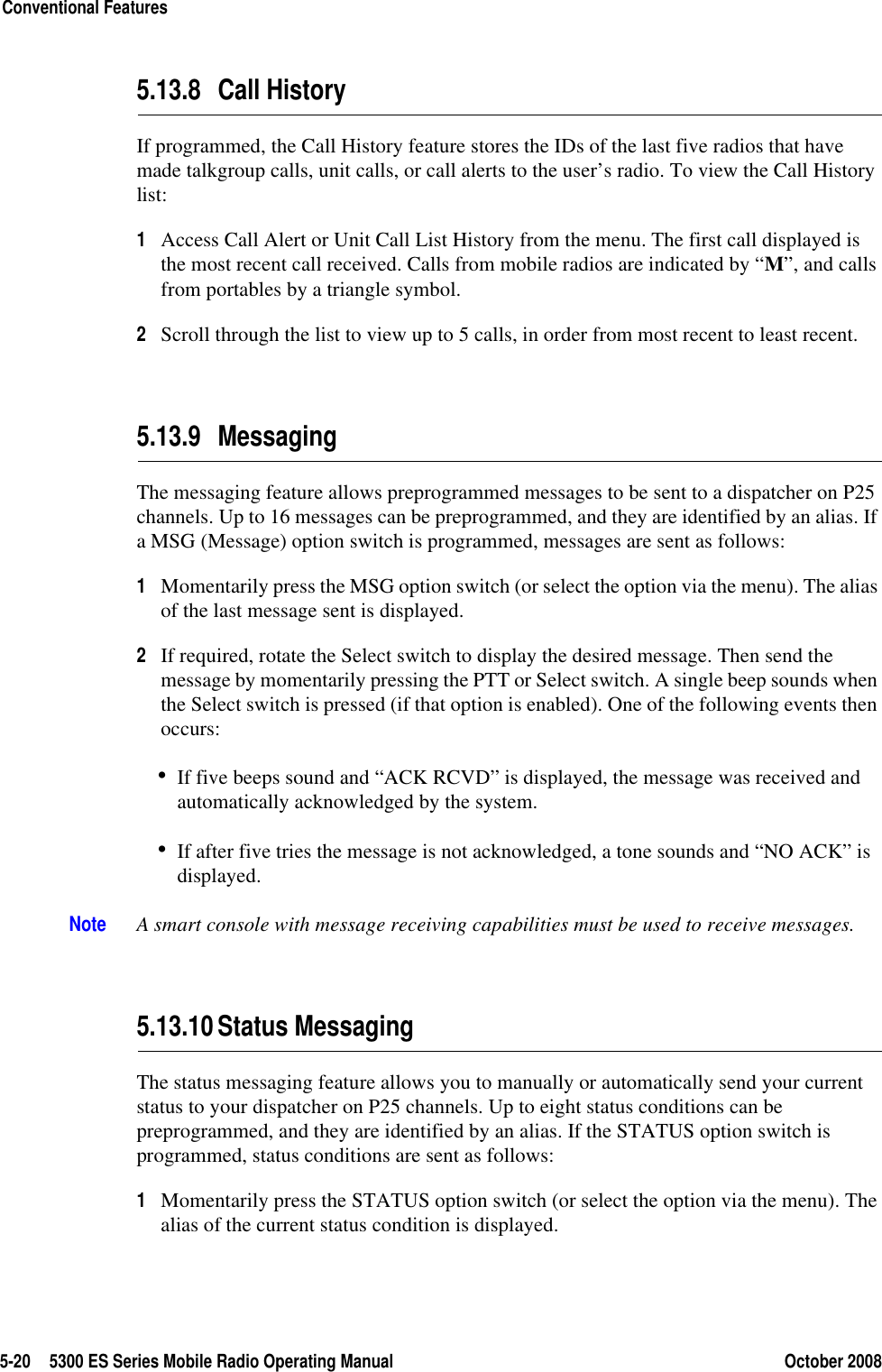 5-20 5300 ES Series Mobile Radio Operating Manual October 2008Conventional Features5.13.8 Call HistoryIf programmed, the Call History feature stores the IDs of the last five radios that have made talkgroup calls, unit calls, or call alerts to the user’s radio. To view the Call History list:1Access Call Alert or Unit Call List History from the menu. The first call displayed is the most recent call received. Calls from mobile radios are indicated by “M”, and calls from portables by a triangle symbol.2Scroll through the list to view up to 5 calls, in order from most recent to least recent.5.13.9 MessagingThe messaging feature allows preprogrammed messages to be sent to a dispatcher on P25 channels. Up to 16 messages can be preprogrammed, and they are identified by an alias. If a MSG (Message) option switch is programmed, messages are sent as follows:1Momentarily press the MSG option switch (or select the option via the menu). The alias of the last message sent is displayed.2If required, rotate the Select switch to display the desired message. Then send the message by momentarily pressing the PTT or Select switch. A single beep sounds when the Select switch is pressed (if that option is enabled). One of the following events then occurs:•If five beeps sound and “ACK RCVD” is displayed, the message was received and automatically acknowledged by the system.•If after five tries the message is not acknowledged, a tone sounds and “NO ACK” is displayed.Note A smart console with message receiving capabilities must be used to receive messages.5.13.10Status MessagingThe status messaging feature allows you to manually or automatically send your current status to your dispatcher on P25 channels. Up to eight status conditions can be preprogrammed, and they are identified by an alias. If the STATUS option switch is programmed, status conditions are sent as follows:1Momentarily press the STATUS option switch (or select the option via the menu). The alias of the current status condition is displayed.