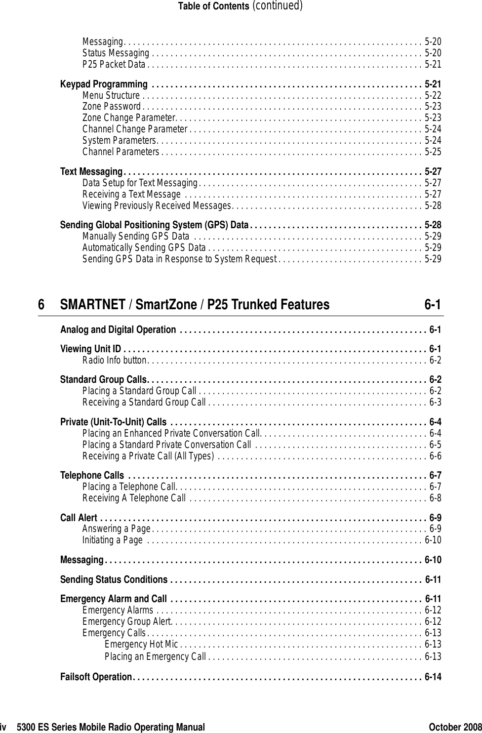 iv 5300 ES Series Mobile Radio Operating Manual October 2008Table of Contents (continued)Messaging. . . . . . . . . . . . . . . . . . . . . . . . . . . . . . . . . . . . . . . . . . . . . . . . . . . . . . . . . . . . . . . . 5-20Status Messaging . . . . . . . . . . . . . . . . . . . . . . . . . . . . . . . . . . . . . . . . . . . . . . . . . . . . . . . . . . 5-20P25 Packet Data. . . . . . . . . . . . . . . . . . . . . . . . . . . . . . . . . . . . . . . . . . . . . . . . . . . . . . . . . . . 5-21Keypad Programming . . . . . . . . . . . . . . . . . . . . . . . . . . . . . . . . . . . . . . . . . . . . . . . . . . . . . . . . . . 5-21Menu Structure . . . . . . . . . . . . . . . . . . . . . . . . . . . . . . . . . . . . . . . . . . . . . . . . . . . . . . . . . . . . 5-22Zone Password. . . . . . . . . . . . . . . . . . . . . . . . . . . . . . . . . . . . . . . . . . . . . . . . . . . . . . . . . . . . 5-23Zone Change Parameter. . . . . . . . . . . . . . . . . . . . . . . . . . . . . . . . . . . . . . . . . . . . . . . . . . . . . 5-23Channel Change Parameter. . . . . . . . . . . . . . . . . . . . . . . . . . . . . . . . . . . . . . . . . . . . . . . . . . 5-24System Parameters. . . . . . . . . . . . . . . . . . . . . . . . . . . . . . . . . . . . . . . . . . . . . . . . . . . . . . . . . 5-24Channel Parameters. . . . . . . . . . . . . . . . . . . . . . . . . . . . . . . . . . . . . . . . . . . . . . . . . . . . . . . . 5-25Text Messaging. . . . . . . . . . . . . . . . . . . . . . . . . . . . . . . . . . . . . . . . . . . . . . . . . . . . . . . . . . . . . . . . 5-27Data Setup for Text Messaging. . . . . . . . . . . . . . . . . . . . . . . . . . . . . . . . . . . . . . . . . . . . . . . . 5-27Receiving a Text Message . . . . . . . . . . . . . . . . . . . . . . . . . . . . . . . . . . . . . . . . . . . . . . . . . . . 5-27Viewing Previously Received Messages. . . . . . . . . . . . . . . . . . . . . . . . . . . . . . . . . . . . . . . . . 5-28Sending Global Positioning System (GPS) Data. . . . . . . . . . . . . . . . . . . . . . . . . . . . . . . . . . . . . 5-28Manually Sending GPS Data  . . . . . . . . . . . . . . . . . . . . . . . . . . . . . . . . . . . . . . . . . . . . . . . . . 5-29Automatically Sending GPS Data . . . . . . . . . . . . . . . . . . . . . . . . . . . . . . . . . . . . . . . . . . . . . . 5-29Sending GPS Data in Response to System Request . . . . . . . . . . . . . . . . . . . . . . . . . . . . . . . 5-296 SMARTNET / SmartZone / P25 Trunked Features 6-1Analog and Digital Operation . . . . . . . . . . . . . . . . . . . . . . . . . . . . . . . . . . . . . . . . . . . . . . . . . . . . . 6-1Viewing Unit ID . . . . . . . . . . . . . . . . . . . . . . . . . . . . . . . . . . . . . . . . . . . . . . . . . . . . . . . . . . . . . . . . . 6-1Radio Info button. . . . . . . . . . . . . . . . . . . . . . . . . . . . . . . . . . . . . . . . . . . . . . . . . . . . . . . . . . . . 6-2Standard Group Calls. . . . . . . . . . . . . . . . . . . . . . . . . . . . . . . . . . . . . . . . . . . . . . . . . . . . . . . . . . . . 6-2Placing a Standard Group Call . . . . . . . . . . . . . . . . . . . . . . . . . . . . . . . . . . . . . . . . . . . . . . . . . 6-2Receiving a Standard Group Call . . . . . . . . . . . . . . . . . . . . . . . . . . . . . . . . . . . . . . . . . . . . . . . 6-3Private (Unit-To-Unit) Calls . . . . . . . . . . . . . . . . . . . . . . . . . . . . . . . . . . . . . . . . . . . . . . . . . . . . . . . 6-4Placing an Enhanced Private Conversation Call. . . . . . . . . . . . . . . . . . . . . . . . . . . . . . . . . . . . 6-4Placing a Standard Private Conversation Call . . . . . . . . . . . . . . . . . . . . . . . . . . . . . . . . . . . . . 6-5Receiving a Private Call (All Types) . . . . . . . . . . . . . . . . . . . . . . . . . . . . . . . . . . . . . . . . . . . . . 6-6Telephone Calls . . . . . . . . . . . . . . . . . . . . . . . . . . . . . . . . . . . . . . . . . . . . . . . . . . . . . . . . . . . . . . . . 6-7Placing a Telephone Call. . . . . . . . . . . . . . . . . . . . . . . . . . . . . . . . . . . . . . . . . . . . . . . . . . . . . . 6-7Receiving A Telephone Call . . . . . . . . . . . . . . . . . . . . . . . . . . . . . . . . . . . . . . . . . . . . . . . . . . . 6-8Call Alert . . . . . . . . . . . . . . . . . . . . . . . . . . . . . . . . . . . . . . . . . . . . . . . . . . . . . . . . . . . . . . . . . . . . . . 6-9Answering a Page. . . . . . . . . . . . . . . . . . . . . . . . . . . . . . . . . . . . . . . . . . . . . . . . . . . . . . . . . . . 6-9Initiating a Page . . . . . . . . . . . . . . . . . . . . . . . . . . . . . . . . . . . . . . . . . . . . . . . . . . . . . . . . . . . 6-10Messaging. . . . . . . . . . . . . . . . . . . . . . . . . . . . . . . . . . . . . . . . . . . . . . . . . . . . . . . . . . . . . . . . . . . . 6-10Sending Status Conditions . . . . . . . . . . . . . . . . . . . . . . . . . . . . . . . . . . . . . . . . . . . . . . . . . . . . . . 6-11Emergency Alarm and Call . . . . . . . . . . . . . . . . . . . . . . . . . . . . . . . . . . . . . . . . . . . . . . . . . . . . . . 6-11Emergency Alarms . . . . . . . . . . . . . . . . . . . . . . . . . . . . . . . . . . . . . . . . . . . . . . . . . . . . . . . . . 6-12Emergency Group Alert. . . . . . . . . . . . . . . . . . . . . . . . . . . . . . . . . . . . . . . . . . . . . . . . . . . . . . 6-12Emergency Calls. . . . . . . . . . . . . . . . . . . . . . . . . . . . . . . . . . . . . . . . . . . . . . . . . . . . . . . . . . . 6-13Emergency Hot Mic. . . . . . . . . . . . . . . . . . . . . . . . . . . . . . . . . . . . . . . . . . . . . . . . . . . . 6-13Placing an Emergency Call . . . . . . . . . . . . . . . . . . . . . . . . . . . . . . . . . . . . . . . . . . . . . . 6-13Failsoft Operation. . . . . . . . . . . . . . . . . . . . . . . . . . . . . . . . . . . . . . . . . . . . . . . . . . . . . . . . . . . . . . 6-14