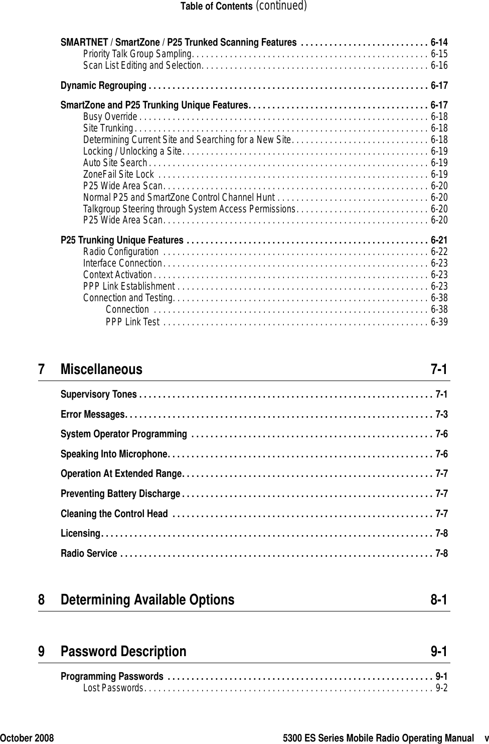 October 2008 5300 ES Series Mobile Radio Operating Manual vTable of Contents (continued)SMARTNET / SmartZone / P25 Trunked Scanning Features . . . . . . . . . . . . . . . . . . . . . . . . . . . 6-14Priority Talk Group Sampling. . . . . . . . . . . . . . . . . . . . . . . . . . . . . . . . . . . . . . . . . . . . . . . . . . 6-15Scan List Editing and Selection. . . . . . . . . . . . . . . . . . . . . . . . . . . . . . . . . . . . . . . . . . . . . . . . 6-16Dynamic Regrouping . . . . . . . . . . . . . . . . . . . . . . . . . . . . . . . . . . . . . . . . . . . . . . . . . . . . . . . . . . . 6-17SmartZone and P25 Trunking Unique Features. . . . . . . . . . . . . . . . . . . . . . . . . . . . . . . . . . . . . . 6-17Busy Override. . . . . . . . . . . . . . . . . . . . . . . . . . . . . . . . . . . . . . . . . . . . . . . . . . . . . . . . . . . . . 6-18Site Trunking. . . . . . . . . . . . . . . . . . . . . . . . . . . . . . . . . . . . . . . . . . . . . . . . . . . . . . . . . . . . . . 6-18Determining Current Site and Searching for a New Site. . . . . . . . . . . . . . . . . . . . . . . . . . . . . 6-18Locking / Unlocking a Site. . . . . . . . . . . . . . . . . . . . . . . . . . . . . . . . . . . . . . . . . . . . . . . . . . . . 6-19Auto Site Search. . . . . . . . . . . . . . . . . . . . . . . . . . . . . . . . . . . . . . . . . . . . . . . . . . . . . . . . . . . 6-19ZoneFail Site Lock . . . . . . . . . . . . . . . . . . . . . . . . . . . . . . . . . . . . . . . . . . . . . . . . . . . . . . . . . 6-19P25 Wide Area Scan. . . . . . . . . . . . . . . . . . . . . . . . . . . . . . . . . . . . . . . . . . . . . . . . . . . . . . . . 6-20Normal P25 and SmartZone Control Channel Hunt . . . . . . . . . . . . . . . . . . . . . . . . . . . . . . . . 6-20Talkgroup Steering through System Access Permissions. . . . . . . . . . . . . . . . . . . . . . . . . . . . 6-20P25 Wide Area Scan. . . . . . . . . . . . . . . . . . . . . . . . . . . . . . . . . . . . . . . . . . . . . . . . . . . . . . . . 6-20P25 Trunking Unique Features . . . . . . . . . . . . . . . . . . . . . . . . . . . . . . . . . . . . . . . . . . . . . . . . . . . 6-21Radio Configuration  . . . . . . . . . . . . . . . . . . . . . . . . . . . . . . . . . . . . . . . . . . . . . . . . . . . . . . . . 6-22Interface Connection. . . . . . . . . . . . . . . . . . . . . . . . . . . . . . . . . . . . . . . . . . . . . . . . . . . . . . . . 6-23Context Activation. . . . . . . . . . . . . . . . . . . . . . . . . . . . . . . . . . . . . . . . . . . . . . . . . . . . . . . . . . 6-23PPP Link Establishment . . . . . . . . . . . . . . . . . . . . . . . . . . . . . . . . . . . . . . . . . . . . . . . . . . . . . 6-23Connection and Testing. . . . . . . . . . . . . . . . . . . . . . . . . . . . . . . . . . . . . . . . . . . . . . . . . . . . . . 6-38Connection  . . . . . . . . . . . . . . . . . . . . . . . . . . . . . . . . . . . . . . . . . . . . . . . . . . . . . . . . . . 6-38PPP Link Test . . . . . . . . . . . . . . . . . . . . . . . . . . . . . . . . . . . . . . . . . . . . . . . . . . . . . . . . 6-397 Miscellaneous 7-1Supervisory Tones . . . . . . . . . . . . . . . . . . . . . . . . . . . . . . . . . . . . . . . . . . . . . . . . . . . . . . . . . . . . . . 7-1Error Messages. . . . . . . . . . . . . . . . . . . . . . . . . . . . . . . . . . . . . . . . . . . . . . . . . . . . . . . . . . . . . . . . . 7-3System Operator Programming . . . . . . . . . . . . . . . . . . . . . . . . . . . . . . . . . . . . . . . . . . . . . . . . . . . 7-6Speaking Into Microphone. . . . . . . . . . . . . . . . . . . . . . . . . . . . . . . . . . . . . . . . . . . . . . . . . . . . . . . . 7-6Operation At Extended Range. . . . . . . . . . . . . . . . . . . . . . . . . . . . . . . . . . . . . . . . . . . . . . . . . . . . . 7-7Preventing Battery Discharge. . . . . . . . . . . . . . . . . . . . . . . . . . . . . . . . . . . . . . . . . . . . . . . . . . . . . 7-7Cleaning the Control Head  . . . . . . . . . . . . . . . . . . . . . . . . . . . . . . . . . . . . . . . . . . . . . . . . . . . . . . . 7-7Licensing. . . . . . . . . . . . . . . . . . . . . . . . . . . . . . . . . . . . . . . . . . . . . . . . . . . . . . . . . . . . . . . . . . . . . . 7-8Radio Service . . . . . . . . . . . . . . . . . . . . . . . . . . . . . . . . . . . . . . . . . . . . . . . . . . . . . . . . . . . . . . . . . . 7-88 Determining Available Options 8-19 Password Description 9-1Programming Passwords  . . . . . . . . . . . . . . . . . . . . . . . . . . . . . . . . . . . . . . . . . . . . . . . . . . . . . . . . 9-1Lost Passwords. . . . . . . . . . . . . . . . . . . . . . . . . . . . . . . . . . . . . . . . . . . . . . . . . . . . . . . . . . . . . 9-2