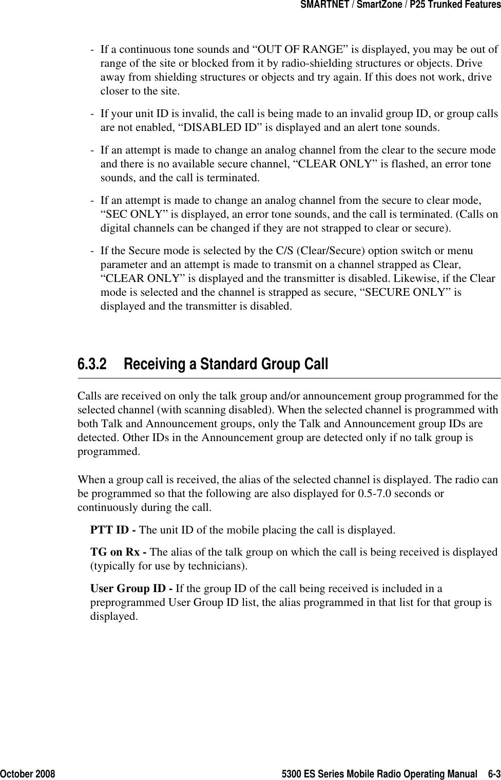 October 2008 5300 ES Series Mobile Radio Operating Manual 6-3SMARTNET / SmartZone / P25 Trunked Features- If a continuous tone sounds and “OUT OF RANGE” is displayed, you may be out of range of the site or blocked from it by radio-shielding structures or objects. Drive away from shielding structures or objects and try again. If this does not work, drive closer to the site.- If your unit ID is invalid, the call is being made to an invalid group ID, or group calls are not enabled, “DISABLED ID” is displayed and an alert tone sounds.- If an attempt is made to change an analog channel from the clear to the secure mode and there is no available secure channel, “CLEAR ONLY” is flashed, an error tone sounds, and the call is terminated.- If an attempt is made to change an analog channel from the secure to clear mode, “SEC ONLY” is displayed, an error tone sounds, and the call is terminated. (Calls on digital channels can be changed if they are not strapped to clear or secure).- If the Secure mode is selected by the C/S (Clear/Secure) option switch or menu parameter and an attempt is made to transmit on a channel strapped as Clear, “CLEAR ONLY” is displayed and the transmitter is disabled. Likewise, if the Clear mode is selected and the channel is strapped as secure, “SECURE ONLY” is displayed and the transmitter is disabled.6.3.2 Receiving a Standard Group CallCalls are received on only the talk group and/or announcement group programmed for the selected channel (with scanning disabled). When the selected channel is programmed with both Talk and Announcement groups, only the Talk and Announcement group IDs are detected. Other IDs in the Announcement group are detected only if no talk group is programmed.When a group call is received, the alias of the selected channel is displayed. The radio can be programmed so that the following are also displayed for 0.5-7.0 seconds or continuously during the call.PTT ID - The unit ID of the mobile placing the call is displayed.TG on Rx - The alias of the talk group on which the call is being received is displayed (typically for use by technicians).User Group ID - If the group ID of the call being received is included in a preprogrammed User Group ID list, the alias programmed in that list for that group is displayed.