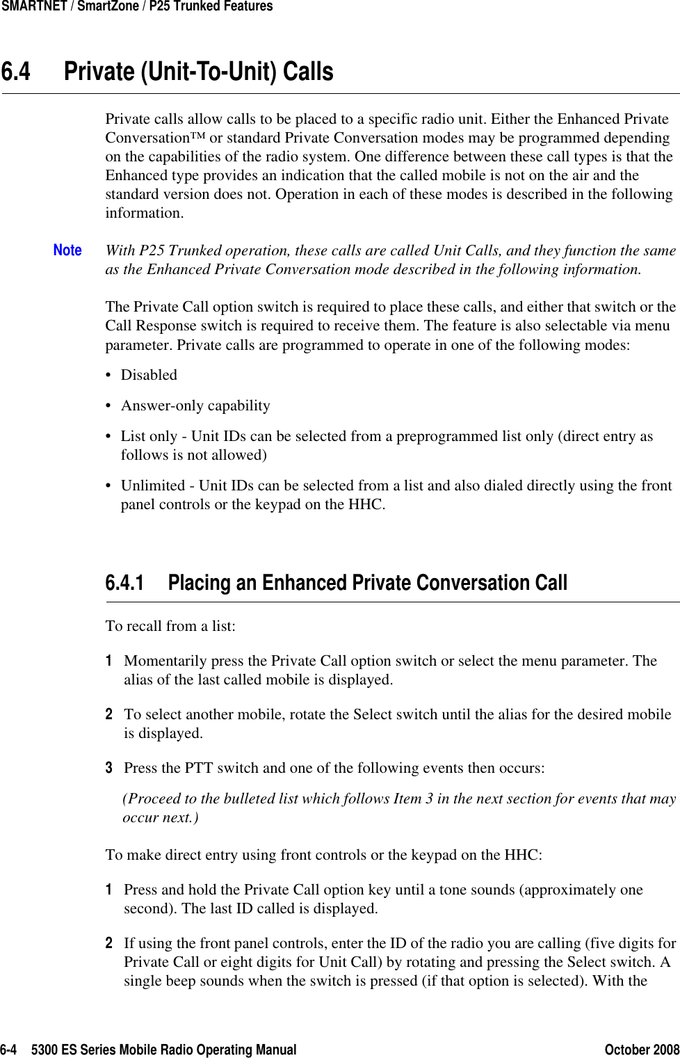 6-4 5300 ES Series Mobile Radio Operating Manual October 2008SMARTNET / SmartZone / P25 Trunked Features6.4 Private (Unit-To-Unit) CallsPrivate calls allow calls to be placed to a specific radio unit. Either the Enhanced Private Conversation™ or standard Private Conversation modes may be programmed depending on the capabilities of the radio system. One difference between these call types is that the Enhanced type provides an indication that the called mobile is not on the air and the standard version does not. Operation in each of these modes is described in the following information.Note With P25 Trunked operation, these calls are called Unit Calls, and they function the same as the Enhanced Private Conversation mode described in the following information.The Private Call option switch is required to place these calls, and either that switch or the Call Response switch is required to receive them. The feature is also selectable via menu parameter. Private calls are programmed to operate in one of the following modes:•Disabled• Answer-only capability• List only - Unit IDs can be selected from a preprogrammed list only (direct entry as follows is not allowed)• Unlimited - Unit IDs can be selected from a list and also dialed directly using the front panel controls or the keypad on the HHC.6.4.1 Placing an Enhanced Private Conversation Call To recall from a list:1Momentarily press the Private Call option switch or select the menu parameter. The alias of the last called mobile is displayed.2To select another mobile, rotate the Select switch until the alias for the desired mobile is displayed. 3Press the PTT switch and one of the following events then occurs:(Proceed to the bulleted list which follows Item 3 in the next section for events that may occur next.) To make direct entry using front controls or the keypad on the HHC:1Press and hold the Private Call option key until a tone sounds (approximately one second). The last ID called is displayed.2If using the front panel controls, enter the ID of the radio you are calling (five digits for Private Call or eight digits for Unit Call) by rotating and pressing the Select switch. A single beep sounds when the switch is pressed (if that option is selected). With the 