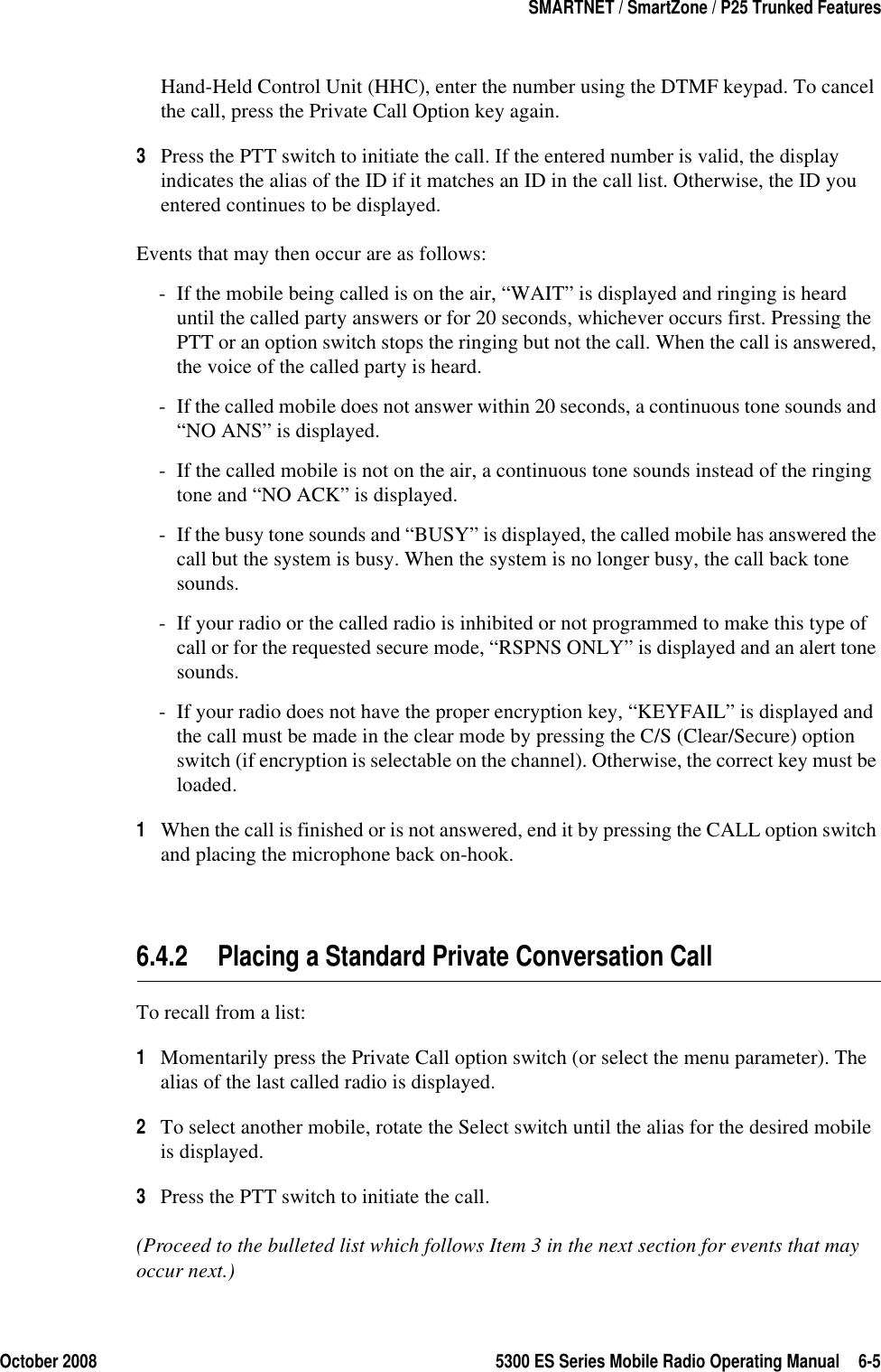 October 2008 5300 ES Series Mobile Radio Operating Manual 6-5SMARTNET / SmartZone / P25 Trunked FeaturesHand-Held Control Unit (HHC), enter the number using the DTMF keypad. To cancel the call, press the Private Call Option key again.3Press the PTT switch to initiate the call. If the entered number is valid, the display indicates the alias of the ID if it matches an ID in the call list. Otherwise, the ID you entered continues to be displayed.Events that may then occur are as follows: - If the mobile being called is on the air, “WAIT” is displayed and ringing is heard until the called party answers or for 20 seconds, whichever occurs first. Pressing the PTT or an option switch stops the ringing but not the call. When the call is answered, the voice of the called party is heard.- If the called mobile does not answer within 20 seconds, a continuous tone sounds and “NO ANS” is displayed.- If the called mobile is not on the air, a continuous tone sounds instead of the ringing tone and “NO ACK” is displayed.- If the busy tone sounds and “BUSY” is displayed, the called mobile has answered the call but the system is busy. When the system is no longer busy, the call back tone sounds.- If your radio or the called radio is inhibited or not programmed to make this type of call or for the requested secure mode, “RSPNS ONLY” is displayed and an alert tone sounds.- If your radio does not have the proper encryption key, “KEYFAIL” is displayed and the call must be made in the clear mode by pressing the C/S (Clear/Secure) option switch (if encryption is selectable on the channel). Otherwise, the correct key must be loaded.1When the call is finished or is not answered, end it by pressing the CALL option switch and placing the microphone back on-hook.6.4.2 Placing a Standard Private Conversation CallTo recall from a list:1Momentarily press the Private Call option switch (or select the menu parameter). The alias of the last called radio is displayed.2To select another mobile, rotate the Select switch until the alias for the desired mobile is displayed. 3Press the PTT switch to initiate the call.(Proceed to the bulleted list which follows Item 3 in the next section for events that may occur next.) 
