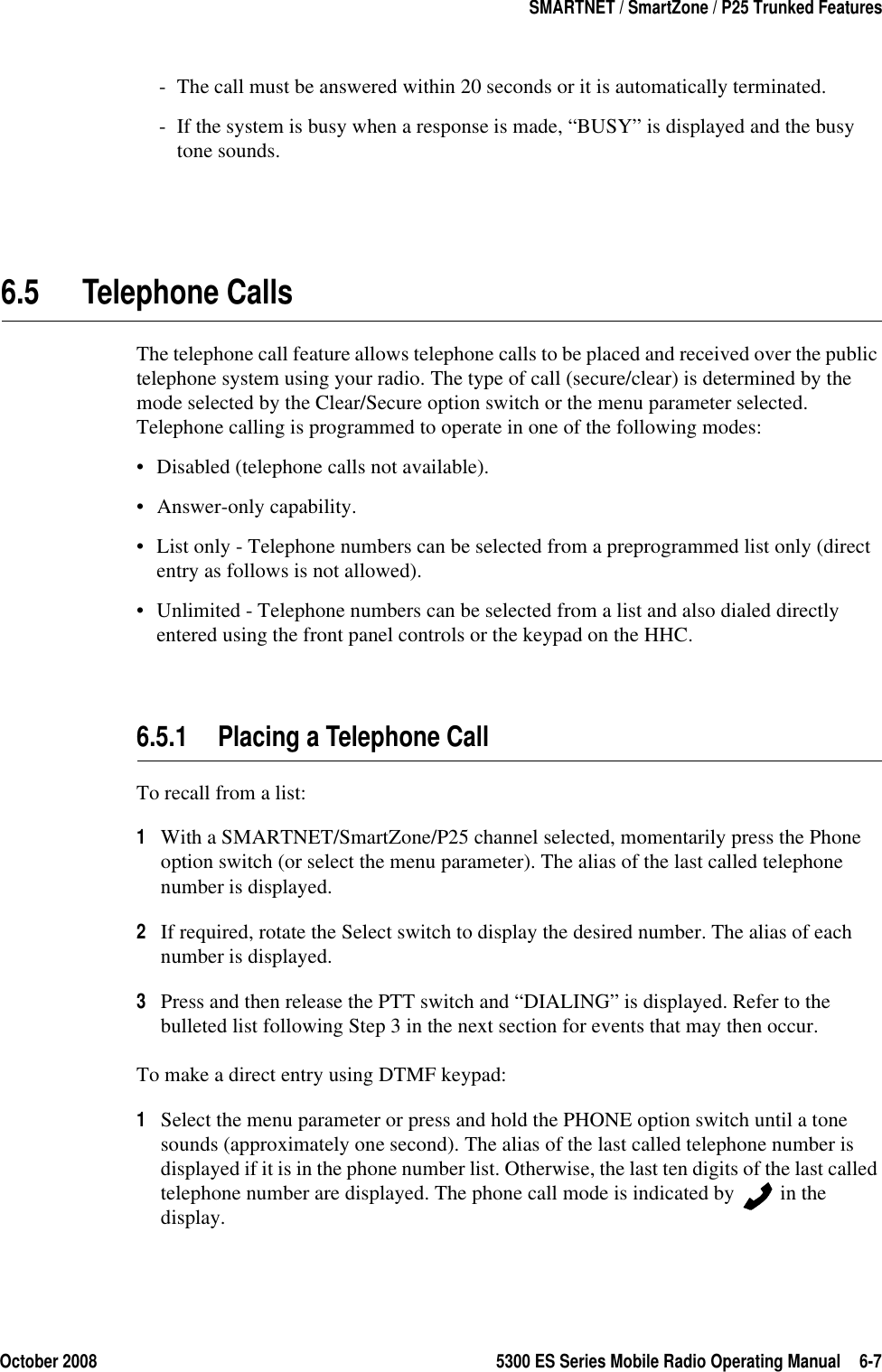 October 2008 5300 ES Series Mobile Radio Operating Manual 6-7SMARTNET / SmartZone / P25 Trunked Features- The call must be answered within 20 seconds or it is automatically terminated.- If the system is busy when a response is made, “BUSY” is displayed and the busy tone sounds.6.5 Telephone CallsThe telephone call feature allows telephone calls to be placed and received over the public telephone system using your radio. The type of call (secure/clear) is determined by the mode selected by the Clear/Secure option switch or the menu parameter selected. Telephone calling is programmed to operate in one of the following modes:• Disabled (telephone calls not available).• Answer-only capability.• List only - Telephone numbers can be selected from a preprogrammed list only (direct entry as follows is not allowed).• Unlimited - Telephone numbers can be selected from a list and also dialed directly entered using the front panel controls or the keypad on the HHC.6.5.1 Placing a Telephone CallTo recall from a list:1With a SMARTNET/SmartZone/P25 channel selected, momentarily press the Phone option switch (or select the menu parameter). The alias of the last called telephone number is displayed.2If required, rotate the Select switch to display the desired number. The alias of each number is displayed.3Press and then release the PTT switch and “DIALING” is displayed. Refer to the bulleted list following Step 3 in the next section for events that may then occur.To make a direct entry using DTMF keypad:1Select the menu parameter or press and hold the PHONE option switch until a tone sounds (approximately one second). The alias of the last called telephone number is displayed if it is in the phone number list. Otherwise, the last ten digits of the last called telephone number are displayed. The phone call mode is indicated by   in the display.