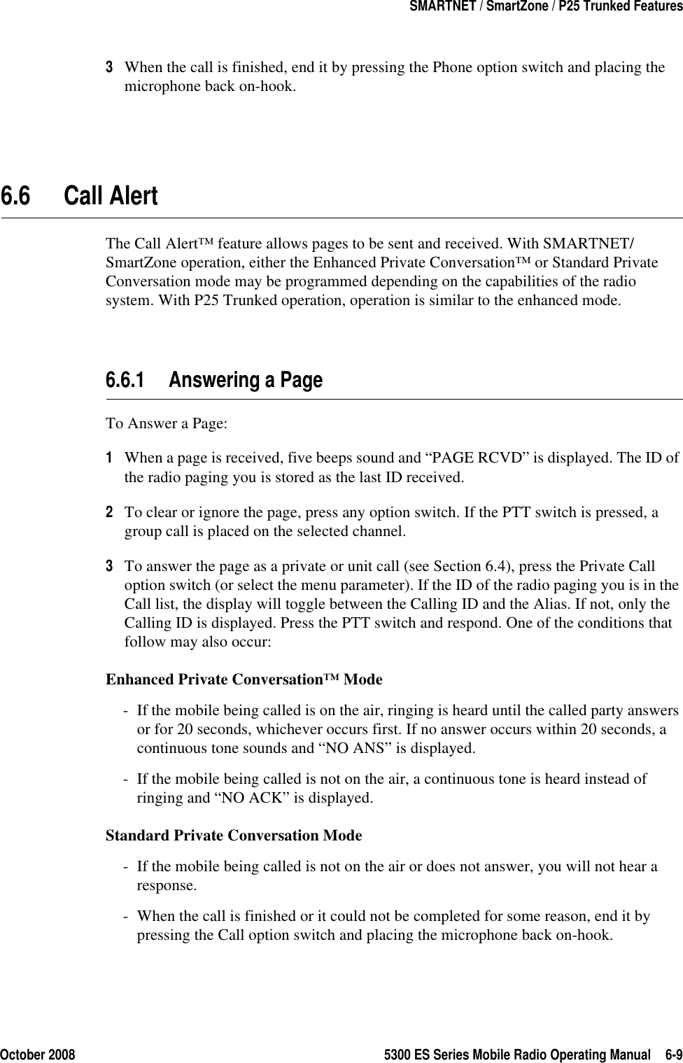 October 2008 5300 ES Series Mobile Radio Operating Manual 6-9SMARTNET / SmartZone / P25 Trunked Features3When the call is finished, end it by pressing the Phone option switch and placing the microphone back on-hook.6.6 Call Alert The Call Alert™ feature allows pages to be sent and received. With SMARTNET/SmartZone operation, either the Enhanced Private Conversation™ or Standard Private Conversation mode may be programmed depending on the capabilities of the radio system. With P25 Trunked operation, operation is similar to the enhanced mode.6.6.1 Answering a PageTo Answer a Page:1When a page is received, five beeps sound and “PAGE RCVD” is displayed. The ID of the radio paging you is stored as the last ID received.2To clear or ignore the page, press any option switch. If the PTT switch is pressed, a group call is placed on the selected channel.3To answer the page as a private or unit call (see Section 6.4), press the Private Call option switch (or select the menu parameter). If the ID of the radio paging you is in the Call list, the display will toggle between the Calling ID and the Alias. If not, only the Calling ID is displayed. Press the PTT switch and respond. One of the conditions that follow may also occur:Enhanced Private Conversation™ Mode- If the mobile being called is on the air, ringing is heard until the called party answers or for 20 seconds, whichever occurs first. If no answer occurs within 20 seconds, a continuous tone sounds and “NO ANS” is displayed.- If the mobile being called is not on the air, a continuous tone is heard instead of ringing and “NO ACK” is displayed.Standard Private Conversation Mode- If the mobile being called is not on the air or does not answer, you will not hear a response.- When the call is finished or it could not be completed for some reason, end it by pressing the Call option switch and placing the microphone back on-hook.