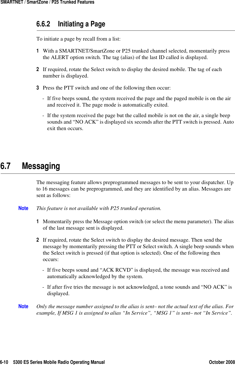 6-10 5300 ES Series Mobile Radio Operating Manual October 2008SMARTNET / SmartZone / P25 Trunked Features6.6.2 Initiating a PageTo initiate a page by recall from a list:1With a SMARTNET/SmartZone or P25 trunked channel selected, momentarily press the ALERT option switch. The tag (alias) of the last ID called is displayed.2If required, rotate the Select switch to display the desired mobile. The tag of each number is displayed.3Press the PTT switch and one of the following then occur:- If five beeps sound, the system received the page and the paged mobile is on the air and received it. The page mode is automatically exited.- If the system received the page but the called mobile is not on the air, a single beep sounds and “NO ACK” is displayed six seconds after the PTT switch is pressed. Auto exit then occurs.6.7 MessagingThe messaging feature allows preprogrammed messages to be sent to your dispatcher. Up to 16 messages can be preprogrammed, and they are identified by an alias. Messages are sent as follows:Note This feature is not available with P25 trunked operation.1Momentarily press the Message option switch (or select the menu parameter). The alias of the last message sent is displayed.2If required, rotate the Select switch to display the desired message. Then send the message by momentarily pressing the PTT or Select switch. A single beep sounds when the Select switch is pressed (if that option is selected). One of the following then occurs:- If five beeps sound and “ACK RCVD” is displayed, the message was received and automatically acknowledged by the system.- If after five tries the message is not acknowledged, a tone sounds and “NO ACK” is displayed. Note Only the message number assigned to the alias is sent– not the actual text of the alias. For example, If MSG 1 is assigned to alias “In Service”, “MSG 1” is sent– not “In Service”.