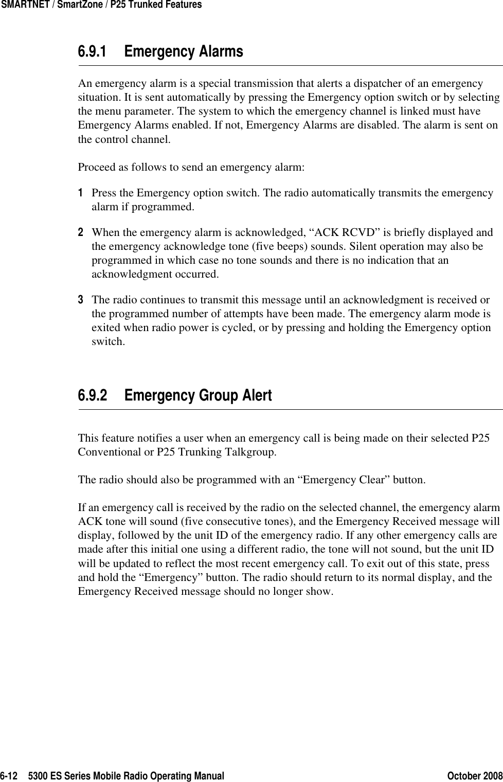 6-12 5300 ES Series Mobile Radio Operating Manual October 2008SMARTNET / SmartZone / P25 Trunked Features6.9.1 Emergency AlarmsAn emergency alarm is a special transmission that alerts a dispatcher of an emergency situation. It is sent automatically by pressing the Emergency option switch or by selecting the menu parameter. The system to which the emergency channel is linked must have Emergency Alarms enabled. If not, Emergency Alarms are disabled. The alarm is sent on the control channel.Proceed as follows to send an emergency alarm:1Press the Emergency option switch. The radio automatically transmits the emergency alarm if programmed.2When the emergency alarm is acknowledged, “ACK RCVD” is briefly displayed and the emergency acknowledge tone (five beeps) sounds. Silent operation may also be programmed in which case no tone sounds and there is no indication that an acknowledgment occurred.3The radio continues to transmit this message until an acknowledgment is received or the programmed number of attempts have been made. The emergency alarm mode is exited when radio power is cycled, or by pressing and holding the Emergency option switch.6.9.2 Emergency Group AlertThis feature notifies a user when an emergency call is being made on their selected P25 Conventional or P25 Trunking Talkgroup.The radio should also be programmed with an “Emergency Clear” button.If an emergency call is received by the radio on the selected channel, the emergency alarm ACK tone will sound (five consecutive tones), and the Emergency Received message will display, followed by the unit ID of the emergency radio. If any other emergency calls are made after this initial one using a different radio, the tone will not sound, but the unit ID will be updated to reflect the most recent emergency call. To exit out of this state, press and hold the “Emergency” button. The radio should return to its normal display, and the Emergency Received message should no longer show.