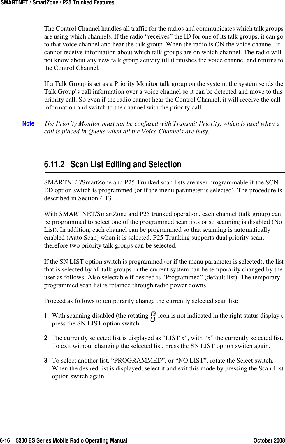 6-16 5300 ES Series Mobile Radio Operating Manual October 2008SMARTNET / SmartZone / P25 Trunked FeaturesThe Control Channel handles all traffic for the radios and communicates which talk groups are using which channels. If the radio “receives” the ID for one of its talk groups, it can go to that voice channel and hear the talk group. When the radio is ON the voice channel, it cannot receive information about which talk groups are on which channel. The radio will not know about any new talk group activity till it finishes the voice channel and returns to the Control Channel. If a Talk Group is set as a Priority Monitor talk group on the system, the system sends the Talk Group’s call information over a voice channel so it can be detected and move to this priority call. So even if the radio cannot hear the Control Channel, it will receive the call information and switch to the channel with the priority call.Note The Priority Monitor must not be confused with Transmit Priority, which is used when a call is placed in Queue when all the Voice Channels are busy.6.11.2 Scan List Editing and SelectionSMARTNET/SmartZone and P25 Trunked scan lists are user programmable if the SCN ED option switch is programmed (or if the menu parameter is selected). The procedure is described in Section 4.13.1.With SMARTNET/SmartZone and P25 trunked operation, each channel (talk group) can be programmed to select one of the programmed scan lists or so scanning is disabled (No List). In addition, each channel can be programmed so that scanning is automatically enabled (Auto Scan) when it is selected. P25 Trunking supports dual priority scan, therefore two priority talk groups can be selected.If the SN LIST option switch is programmed (or if the menu parameter is selected), the list that is selected by all talk groups in the current system can be temporarily changed by the user as follows. Also selectable if desired is “Programmed” (default list). The temporary programmed scan list is retained through radio power downs.Proceed as follows to temporarily change the currently selected scan list:1With scanning disabled (the rotating   icon is not indicated in the right status display), press the SN LIST option switch.2The currently selected list is displayed as “LIST x”, with “x” the currently selected list. To exit without changing the selected list, press the SN LIST option switch again.3To select another list, “PROGRAMMED”, or “NO LIST”, rotate the Select switch. When the desired list is displayed, select it and exit this mode by pressing the Scan List option switch again.