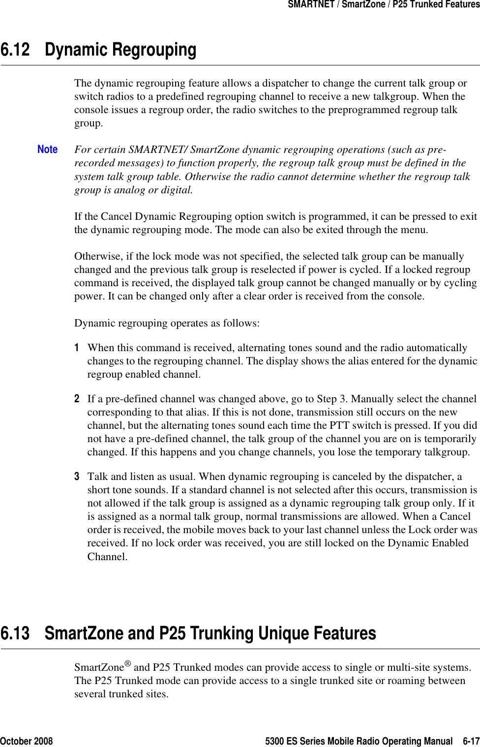 October 2008 5300 ES Series Mobile Radio Operating Manual 6-17SMARTNET / SmartZone / P25 Trunked Features6.12 Dynamic RegroupingThe dynamic regrouping feature allows a dispatcher to change the current talk group or switch radios to a predefined regrouping channel to receive a new talkgroup. When the console issues a regroup order, the radio switches to the preprogrammed regroup talk group.Note For certain SMARTNET/ SmartZone dynamic regrouping operations (such as pre-recorded messages) to function properly, the regroup talk group must be defined in the system talk group table. Otherwise the radio cannot determine whether the regroup talk group is analog or digital.If the Cancel Dynamic Regrouping option switch is programmed, it can be pressed to exit the dynamic regrouping mode. The mode can also be exited through the menu.Otherwise, if the lock mode was not specified, the selected talk group can be manually changed and the previous talk group is reselected if power is cycled. If a locked regroup command is received, the displayed talk group cannot be changed manually or by cycling power. It can be changed only after a clear order is received from the console.Dynamic regrouping operates as follows:1When this command is received, alternating tones sound and the radio automatically changes to the regrouping channel. The display shows the alias entered for the dynamic regroup enabled channel.2If a pre-defined channel was changed above, go to Step 3. Manually select the channel corresponding to that alias. If this is not done, transmission still occurs on the new channel, but the alternating tones sound each time the PTT switch is pressed. If you did not have a pre-defined channel, the talk group of the channel you are on is temporarily changed. If this happens and you change channels, you lose the temporary talkgroup.3Talk and listen as usual. When dynamic regrouping is canceled by the dispatcher, a short tone sounds. If a standard channel is not selected after this occurs, transmission is not allowed if the talk group is assigned as a dynamic regrouping talk group only. If it is assigned as a normal talk group, normal transmissions are allowed. When a Cancel order is received, the mobile moves back to your last channel unless the Lock order was received. If no lock order was received, you are still locked on the Dynamic Enabled Channel.6.13 SmartZone and P25 Trunking Unique FeaturesSmartZone® and P25 Trunked modes can provide access to single or multi-site systems. The P25 Trunked mode can provide access to a single trunked site or roaming between several trunked sites.