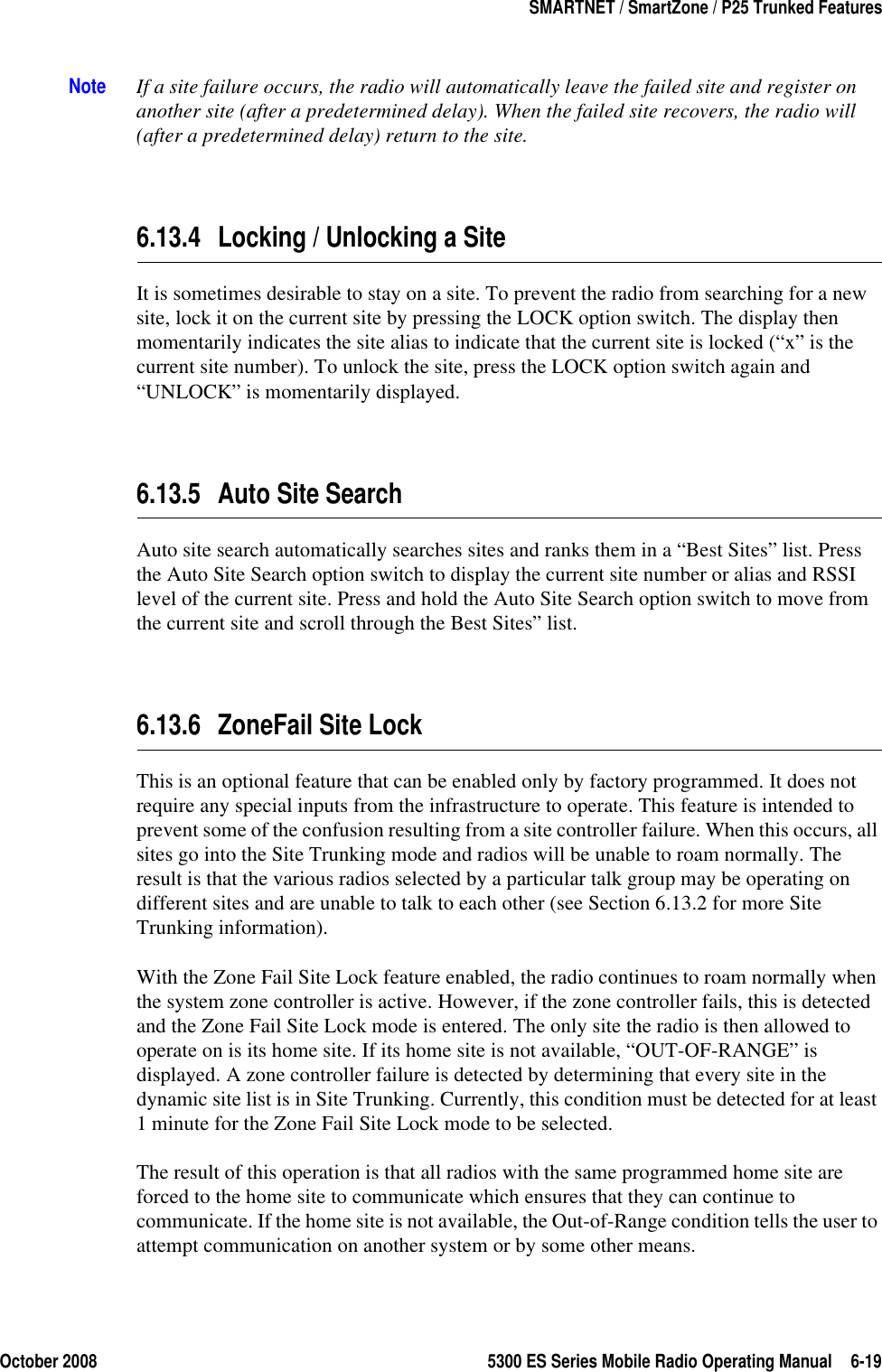 October 2008 5300 ES Series Mobile Radio Operating Manual 6-19SMARTNET / SmartZone / P25 Trunked FeaturesNote If a site failure occurs, the radio will automatically leave the failed site and register on another site (after a predetermined delay). When the failed site recovers, the radio will (after a predetermined delay) return to the site.6.13.4 Locking / Unlocking a SiteIt is sometimes desirable to stay on a site. To prevent the radio from searching for a new site, lock it on the current site by pressing the LOCK option switch. The display then momentarily indicates the site alias to indicate that the current site is locked (“x” is the current site number). To unlock the site, press the LOCK option switch again and “UNLOCK” is momentarily displayed.6.13.5 Auto Site SearchAuto site search automatically searches sites and ranks them in a “Best Sites” list. Press the Auto Site Search option switch to display the current site number or alias and RSSI level of the current site. Press and hold the Auto Site Search option switch to move from the current site and scroll through the Best Sites” list.6.13.6 ZoneFail Site LockThis is an optional feature that can be enabled only by factory programmed. It does not require any special inputs from the infrastructure to operate. This feature is intended to prevent some of the confusion resulting from a site controller failure. When this occurs, all sites go into the Site Trunking mode and radios will be unable to roam normally. The result is that the various radios selected by a particular talk group may be operating on different sites and are unable to talk to each other (see Section 6.13.2 for more Site Trunking information).With the Zone Fail Site Lock feature enabled, the radio continues to roam normally when the system zone controller is active. However, if the zone controller fails, this is detected and the Zone Fail Site Lock mode is entered. The only site the radio is then allowed to operate on is its home site. If its home site is not available, “OUT-OF-RANGE” is displayed. A zone controller failure is detected by determining that every site in the dynamic site list is in Site Trunking. Currently, this condition must be detected for at least 1 minute for the Zone Fail Site Lock mode to be selected.The result of this operation is that all radios with the same programmed home site are forced to the home site to communicate which ensures that they can continue to communicate. If the home site is not available, the Out-of-Range condition tells the user to attempt communication on another system or by some other means.