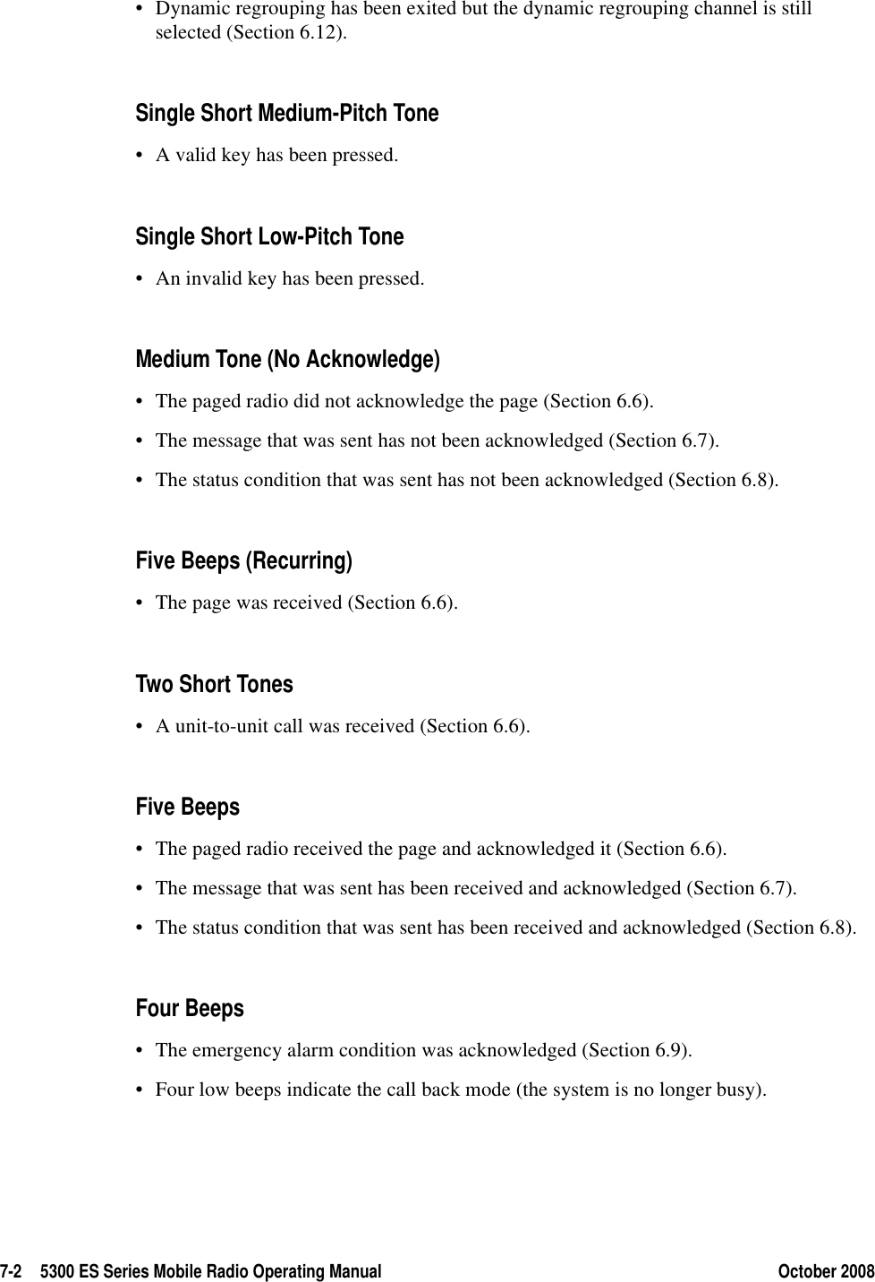 7-2 5300 ES Series Mobile Radio Operating Manual October 2008• Dynamic regrouping has been exited but the dynamic regrouping channel is still selected (Section 6.12).Single Short Medium-Pitch Tone• A valid key has been pressed.Single Short Low-Pitch Tone• An invalid key has been pressed.Medium Tone (No Acknowledge)• The paged radio did not acknowledge the page (Section 6.6).• The message that was sent has not been acknowledged (Section 6.7).• The status condition that was sent has not been acknowledged (Section 6.8).Five Beeps (Recurring)• The page was received (Section 6.6).Two Short Tones • A unit-to-unit call was received (Section 6.6).Five Beeps• The paged radio received the page and acknowledged it (Section 6.6).• The message that was sent has been received and acknowledged (Section 6.7).• The status condition that was sent has been received and acknowledged (Section 6.8).Four Beeps• The emergency alarm condition was acknowledged (Section 6.9).• Four low beeps indicate the call back mode (the system is no longer busy).