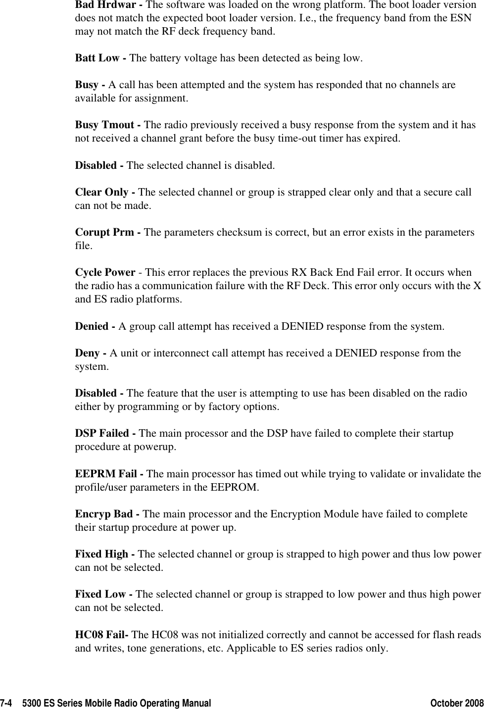 7-4 5300 ES Series Mobile Radio Operating Manual October 2008Bad Hrdwar - The software was loaded on the wrong platform. The boot loader version does not match the expected boot loader version. I.e., the frequency band from the ESN may not match the RF deck frequency band.Batt Low - The battery voltage has been detected as being low.Busy - A call has been attempted and the system has responded that no channels are available for assignment.Busy Tmout - The radio previously received a busy response from the system and it has not received a channel grant before the busy time-out timer has expired.Disabled - The selected channel is disabled.Clear Only - The selected channel or group is strapped clear only and that a secure call can not be made.Corupt Prm - The parameters checksum is correct, but an error exists in the parameters file.Cycle Power - This error replaces the previous RX Back End Fail error. It occurs when the radio has a communication failure with the RF Deck. This error only occurs with the X and ES radio platforms.Denied - A group call attempt has received a DENIED response from the system.Deny - A unit or interconnect call attempt has received a DENIED response from the system.Disabled - The feature that the user is attempting to use has been disabled on the radio either by programming or by factory options.DSP Failed - The main processor and the DSP have failed to complete their startup procedure at powerup.EEPRM Fail - The main processor has timed out while trying to validate or invalidate the profile/user parameters in the EEPROM.Encryp Bad - The main processor and the Encryption Module have failed to complete their startup procedure at power up.Fixed High - The selected channel or group is strapped to high power and thus low power can not be selected.Fixed Low - The selected channel or group is strapped to low power and thus high power can not be selected.HC08 Fail- The HC08 was not initialized correctly and cannot be accessed for flash reads and writes, tone generations, etc. Applicable to ES series radios only.