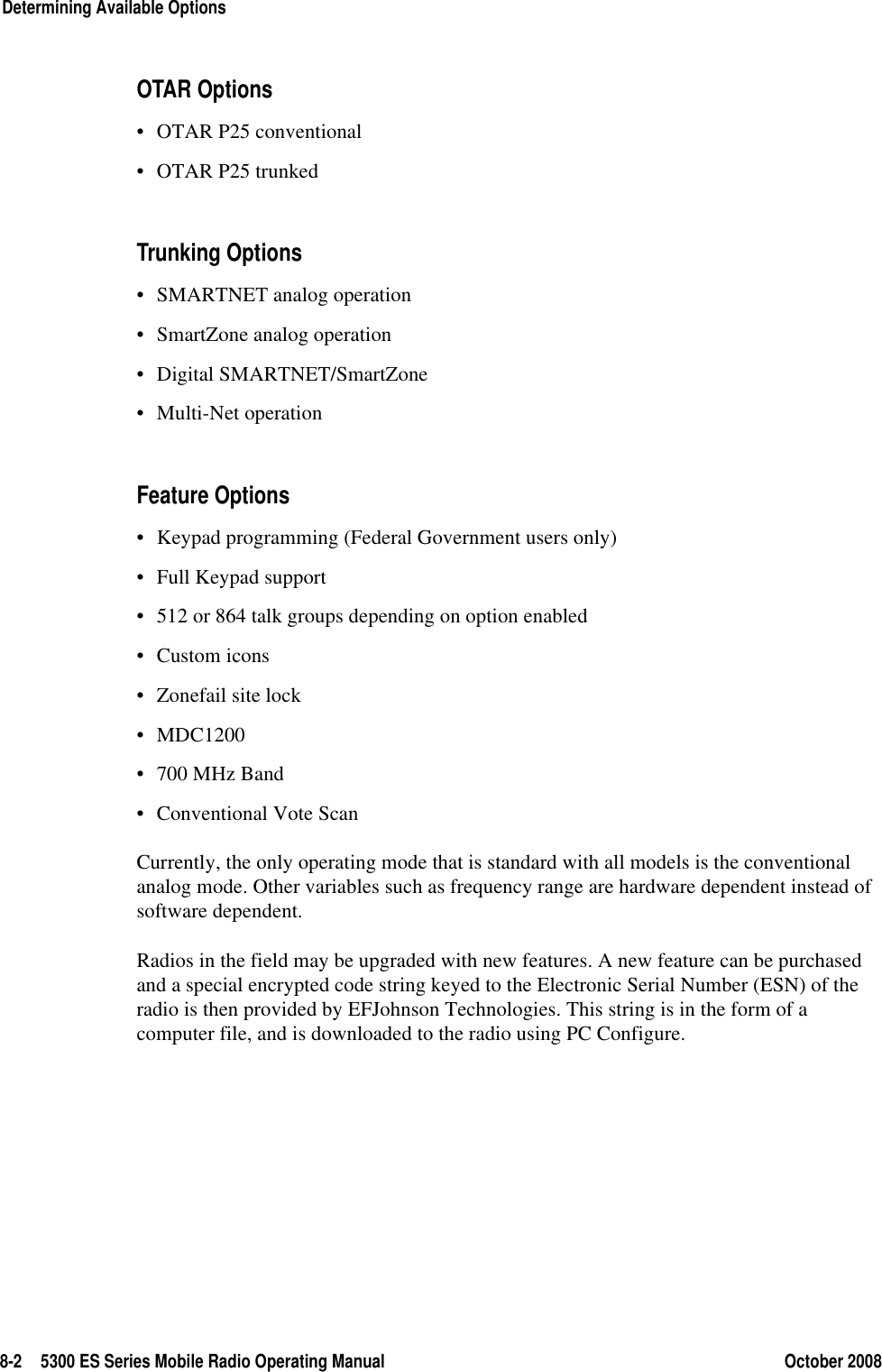 8-2 5300 ES Series Mobile Radio Operating Manual October 2008Determining Available OptionsOTAR Options• OTAR P25 conventional• OTAR P25 trunkedTrunking Options• SMARTNET analog operation• SmartZone analog operation• Digital SMARTNET/SmartZone• Multi-Net operationFeature Options• Keypad programming (Federal Government users only)• Full Keypad support• 512 or 864 talk groups depending on option enabled• Custom icons• Zonefail site lock• MDC1200• 700 MHz Band• Conventional Vote ScanCurrently, the only operating mode that is standard with all models is the conventional analog mode. Other variables such as frequency range are hardware dependent instead of software dependent.Radios in the field may be upgraded with new features. A new feature can be purchased and a special encrypted code string keyed to the Electronic Serial Number (ESN) of the radio is then provided by EFJohnson Technologies. This string is in the form of a computer file, and is downloaded to the radio using PC Configure. 