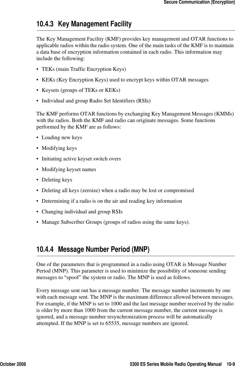 October 2008 5300 ES Series Mobile Radio Operating Manual 10-9Secure Communication (Encryption)10.4.3 Key Management FacilityThe Key Management Facility (KMF) provides key management and OTAR functions to applicable radios within the radio system. One of the main tasks of the KMF is to maintain a data base of encryption information contained in each radio. This information may include the following:• TEKs (main Traffic Encryption Keys)• KEKs (Key Encryption Keys) used to encrypt keys within OTAR messages• Keysets (groups of TEKs or KEKs)• Individual and group Radio Set Identifiers (RSIs)The KMF performs OTAR functions by exchanging Key Management Messages (KMMs) with the radios. Both the KMF and radio can originate messages. Some functions performed by the KMF are as follows:• Loading new keys• Modifying keys• Initiating active keyset switch overs• Modifying keyset names• Deleting keys• Deleting all keys (zeroize) when a radio may be lost or compromised• Determining if a radio is on the air and reading key information• Changing individual and group RSIs• Manage Subscriber Groups (groups of radios using the same keys).10.4.4 Message Number Period (MNP)One of the parameters that is programmed in a radio using OTAR is Message Number Period (MNP). This parameter is used to minimize the possibility of someone sending messages to “spoof” the system or radio. The MNP is used as follows.Every message sent out has a message number. The message number increments by one with each message sent. The MNP is the maximum difference allowed between messages. For example, if the MNP is set to 1000 and the last message number received by the radio is older by more than 1000 from the current message number, the current message is ignored, and a message number resynchronization process will be automatically attempted. If the MNP is set to 65535, message numbers are ignored.