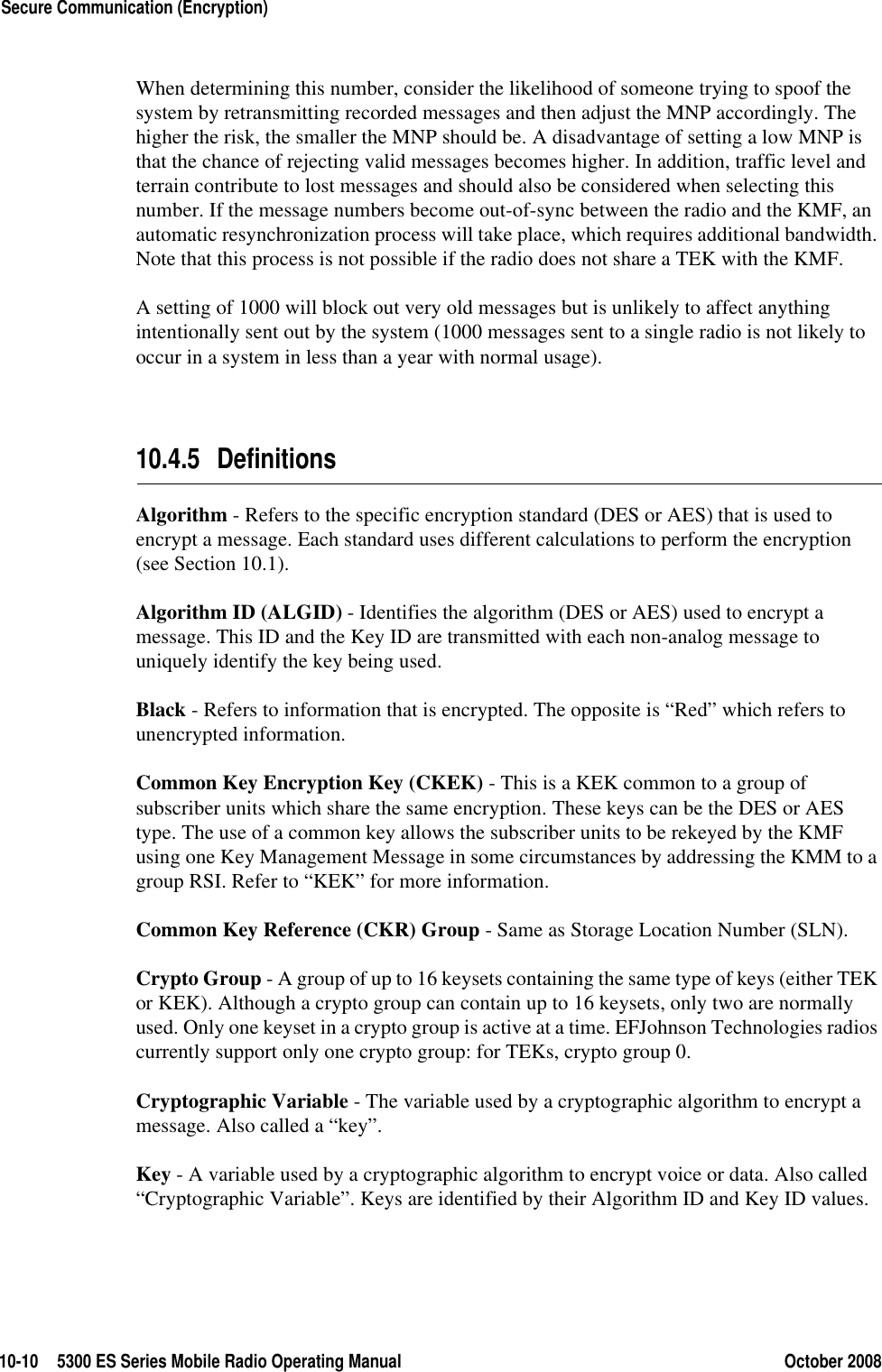 10-10 5300 ES Series Mobile Radio Operating Manual October 2008Secure Communication (Encryption)When determining this number, consider the likelihood of someone trying to spoof the system by retransmitting recorded messages and then adjust the MNP accordingly. The higher the risk, the smaller the MNP should be. A disadvantage of setting a low MNP is that the chance of rejecting valid messages becomes higher. In addition, traffic level and terrain contribute to lost messages and should also be considered when selecting this number. If the message numbers become out-of-sync between the radio and the KMF, an automatic resynchronization process will take place, which requires additional bandwidth. Note that this process is not possible if the radio does not share a TEK with the KMF.A setting of 1000 will block out very old messages but is unlikely to affect anything intentionally sent out by the system (1000 messages sent to a single radio is not likely to occur in a system in less than a year with normal usage).10.4.5 DefinitionsAlgorithm - Refers to the specific encryption standard (DES or AES) that is used to encrypt a message. Each standard uses different calculations to perform the encryption (see Section 10.1).Algorithm ID (ALGID) - Identifies the algorithm (DES or AES) used to encrypt a message. This ID and the Key ID are transmitted with each non-analog message to uniquely identify the key being used.Black - Refers to information that is encrypted. The opposite is “Red” which refers to unencrypted information.Common Key Encryption Key (CKEK) - This is a KEK common to a group of subscriber units which share the same encryption. These keys can be the DES or AES type. The use of a common key allows the subscriber units to be rekeyed by the KMF using one Key Management Message in some circumstances by addressing the KMM to a group RSI. Refer to “KEK” for more information.Common Key Reference (CKR) Group - Same as Storage Location Number (SLN).Crypto Group - A group of up to 16 keysets containing the same type of keys (either TEK or KEK). Although a crypto group can contain up to 16 keysets, only two are normally used. Only one keyset in a crypto group is active at a time. EFJohnson Technologies radios currently support only one crypto group: for TEKs, crypto group 0.Cryptographic Variable - The variable used by a cryptographic algorithm to encrypt a message. Also called a “key”.Key - A variable used by a cryptographic algorithm to encrypt voice or data. Also called “Cryptographic Variable”. Keys are identified by their Algorithm ID and Key ID values.