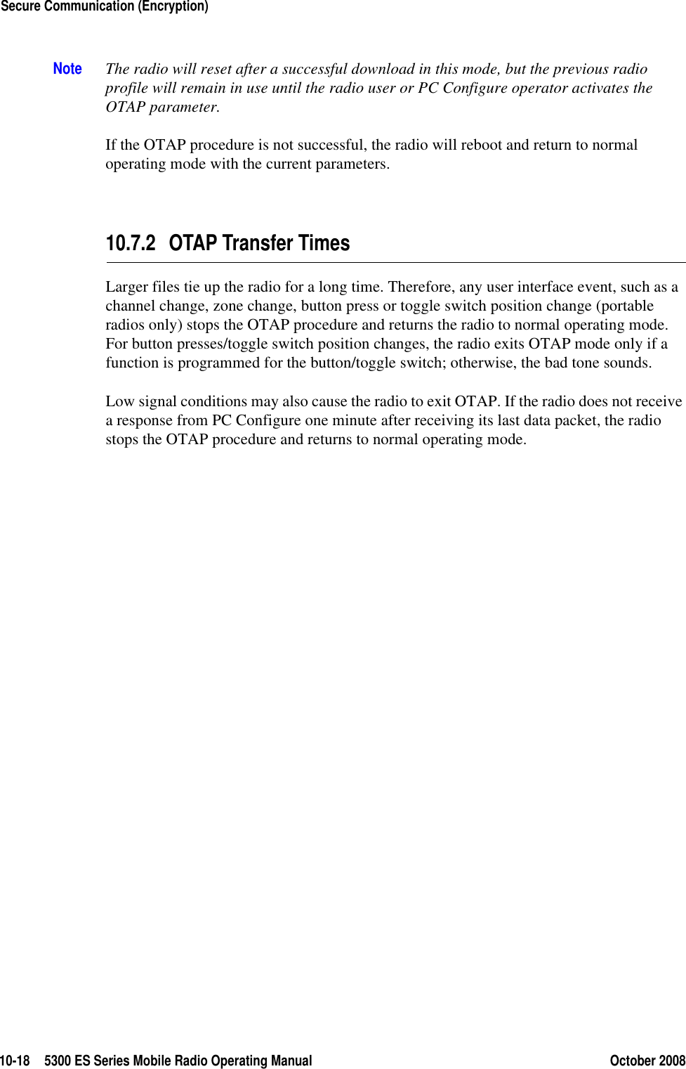 10-18 5300 ES Series Mobile Radio Operating Manual October 2008Secure Communication (Encryption)Note The radio will reset after a successful download in this mode, but the previous radio profile will remain in use until the radio user or PC Configure operator activates the OTAP parameter.If the OTAP procedure is not successful, the radio will reboot and return to normal operating mode with the current parameters.10.7.2 OTAP Transfer TimesLarger files tie up the radio for a long time. Therefore, any user interface event, such as a channel change, zone change, button press or toggle switch position change (portable radios only) stops the OTAP procedure and returns the radio to normal operating mode. For button presses/toggle switch position changes, the radio exits OTAP mode only if a function is programmed for the button/toggle switch; otherwise, the bad tone sounds.Low signal conditions may also cause the radio to exit OTAP. If the radio does not receive a response from PC Configure one minute after receiving its last data packet, the radio stops the OTAP procedure and returns to normal operating mode.