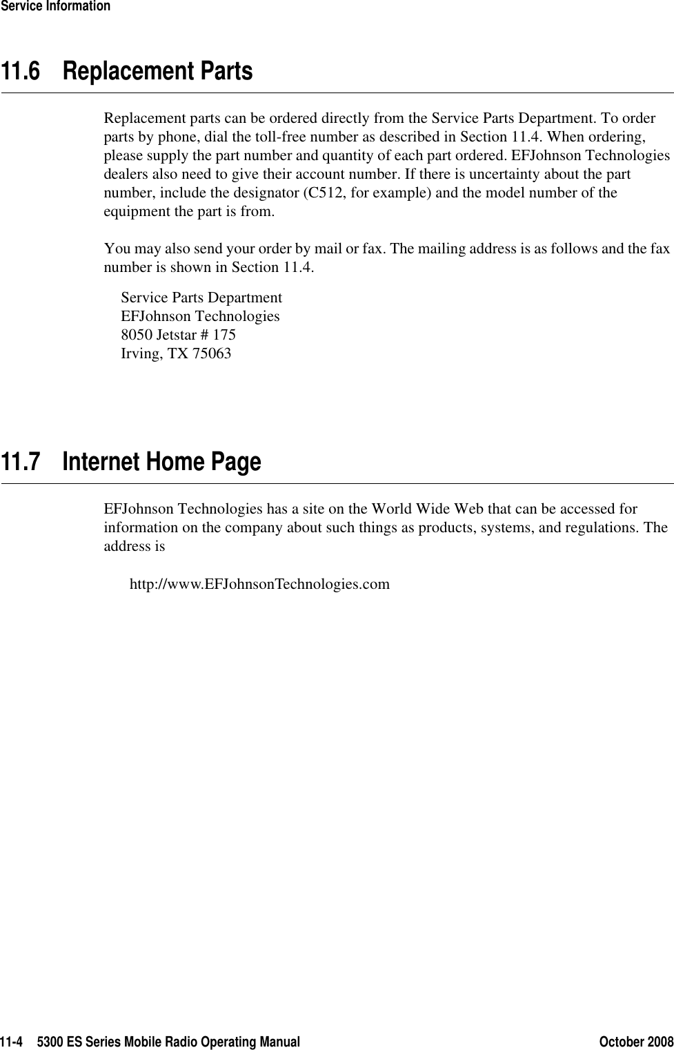 11-4 5300 ES Series Mobile Radio Operating Manual October 2008Service Information11.6 Replacement PartsReplacement parts can be ordered directly from the Service Parts Department. To order parts by phone, dial the toll-free number as described in Section 11.4. When ordering, please supply the part number and quantity of each part ordered. EFJohnson Technologies dealers also need to give their account number. If there is uncertainty about the part number, include the designator (C512, for example) and the model number of the equipment the part is from.You may also send your order by mail or fax. The mailing address is as follows and the fax number is shown in Section 11.4.Service Parts DepartmentEFJohnson Technologies8050 Jetstar # 175Irving, TX 7506311.7 Internet Home PageEFJohnson Technologies has a site on the World Wide Web that can be accessed for information on the company about such things as products, systems, and regulations. The address is http://www.EFJohnsonTechnologies.com