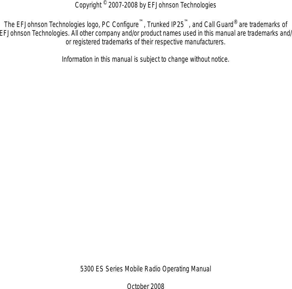 Copyright © 2007-2008 by EFJohnson TechnologiesThe EFJohnson Technologies logo, PC Configure™, Trunked IP25™, and Call Guard® are trademarks of EFJohnson Technologies. All other company and/or product names used in this manual are trademarks and/or registered trademarks of their respective manufacturers.Information in this manual is subject to change without notice.5300 ES Series Mobile Radio Operating ManualOctober 2008