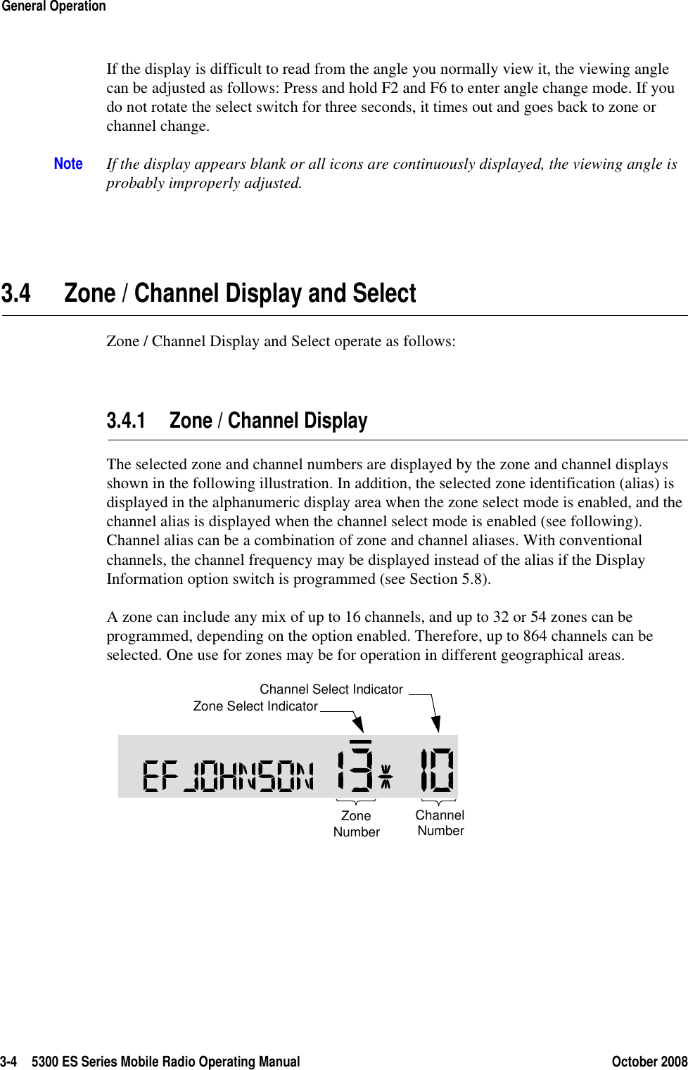 3-4 5300 ES Series Mobile Radio Operating Manual October 2008General OperationIf the display is difficult to read from the angle you normally view it, the viewing angle can be adjusted as follows: Press and hold F2 and F6 to enter angle change mode. If you do not rotate the select switch for three seconds, it times out and goes back to zone or channel change. Note If the display appears blank or all icons are continuously displayed, the viewing angle is probably improperly adjusted.3.4 Zone / Channel Display and SelectZone / Channel Display and Select operate as follows:3.4.1 Zone / Channel DisplayThe selected zone and channel numbers are displayed by the zone and channel displays shown in the following illustration. In addition, the selected zone identification (alias) is displayed in the alphanumeric display area when the zone select mode is enabled, and the channel alias is displayed when the channel select mode is enabled (see following). Channel alias can be a combination of zone and channel aliases. With conventional channels, the channel frequency may be displayed instead of the alias if the Display Information option switch is programmed (see Section 5.8).A zone can include any mix of up to 16 channels, and up to 32 or 54 zones can be programmed, depending on the option enabled. Therefore, up to 864 channels can be selected. One use for zones may be for operation in different geographical areas. ZoneNumberChannelNumberZone Select IndicatorChannel Select Indicator