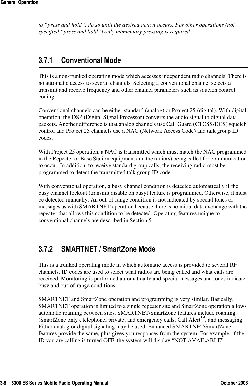 3-8 5300 ES Series Mobile Radio Operating Manual October 2008General Operationto “press and hold”, do so until the desired action occurs. For other operations (not specified “press and hold”) only momentary pressing is required.3.7.1 Conventional ModeThis is a non-trunked operating mode which accesses independent radio channels. There is no automatic access to several channels. Selecting a conventional channel selects a transmit and receive frequency and other channel parameters such as squelch control coding.Conventional channels can be either standard (analog) or Project 25 (digital). With digital operation, the DSP (Digital Signal Processor) converts the audio signal to digital data packets. Another difference is that analog channels use Call Guard (CTCSS/DCS) squelch control and Project 25 channels use a NAC (Network Access Code) and talk group ID codes.With Project 25 operation, a NAC is transmitted which must match the NAC programmed in the Repeater or Base Station equipment and the radio(s) being called for communication to occur. In addition, to receive standard group calls, the receiving radio must be programmed to detect the transmitted talk group ID code.With conventional operation, a busy channel condition is detected automatically if the busy channel lockout (transmit disable on busy) feature is programmed. Otherwise, it must be detected manually. An out-of-range condition is not indicated by special tones or messages as with SMARTNET operation because there is no initial data exchange with the repeater that allows this condition to be detected. Operating features unique to conventional channels are described in Section 5.3.7.2 SMARTNET / SmartZone ModeThis is a trunked operating mode in which automatic access is provided to several RF channels. ID codes are used to select what radios are being called and what calls are received. Monitoring is performed automatically and special messages and tones indicate busy and out-of-range conditions.SMARTNET and SmartZone operation and programming is very similar. Basically, SMARTNET operation is limited to a single repeater site and SmartZone operation allows automatic roaming between sites. SMARTNET/SmartZone features include roaming (SmartZone only), telephone, private, and emergency calls, Call Alert™, and messaging. Either analog or digital signaling may be used. Enhanced SMARTNET/SmartZone features provide the same, plus gives you responses from the system. For example, if the ID you are calling is turned OFF, the system will display “NOT AVAILABLE”.