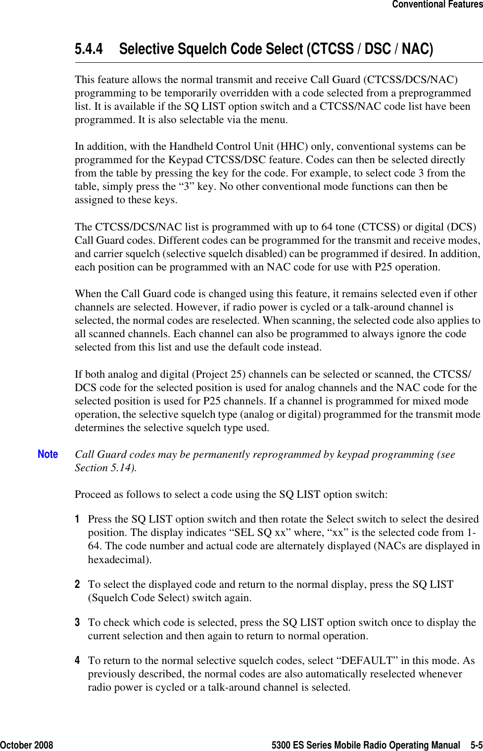 October 2008 5300 ES Series Mobile Radio Operating Manual 5-5Conventional Features5.4.4 Selective Squelch Code Select (CTCSS / DSC / NAC)This feature allows the normal transmit and receive Call Guard (CTCSS/DCS/NAC) programming to be temporarily overridden with a code selected from a preprogrammed list. It is available if the SQ LIST option switch and a CTCSS/NAC code list have been programmed. It is also selectable via the menu.In addition, with the Handheld Control Unit (HHC) only, conventional systems can be programmed for the Keypad CTCSS/DSC feature. Codes can then be selected directly from the table by pressing the key for the code. For example, to select code 3 from the table, simply press the “3” key. No other conventional mode functions can then be assigned to these keys.The CTCSS/DCS/NAC list is programmed with up to 64 tone (CTCSS) or digital (DCS) Call Guard codes. Different codes can be programmed for the transmit and receive modes, and carrier squelch (selective squelch disabled) can be programmed if desired. In addition, each position can be programmed with an NAC code for use with P25 operation.When the Call Guard code is changed using this feature, it remains selected even if other channels are selected. However, if radio power is cycled or a talk-around channel is selected, the normal codes are reselected. When scanning, the selected code also applies to all scanned channels. Each channel can also be programmed to always ignore the code selected from this list and use the default code instead.If both analog and digital (Project 25) channels can be selected or scanned, the CTCSS/DCS code for the selected position is used for analog channels and the NAC code for the selected position is used for P25 channels. If a channel is programmed for mixed mode operation, the selective squelch type (analog or digital) programmed for the transmit mode determines the selective squelch type used.Note Call Guard codes may be permanently reprogrammed by keypad programming (see Section 5.14).Proceed as follows to select a code using the SQ LIST option switch:1Press the SQ LIST option switch and then rotate the Select switch to select the desired position. The display indicates “SEL SQ xx” where, “xx” is the selected code from 1-64. The code number and actual code are alternately displayed (NACs are displayed in hexadecimal).2To select the displayed code and return to the normal display, press the SQ LIST (Squelch Code Select) switch again.3To check which code is selected, press the SQ LIST option switch once to display the current selection and then again to return to normal operation.4To return to the normal selective squelch codes, select “DEFAULT” in this mode. As previously described, the normal codes are also automatically reselected whenever radio power is cycled or a talk-around channel is selected.