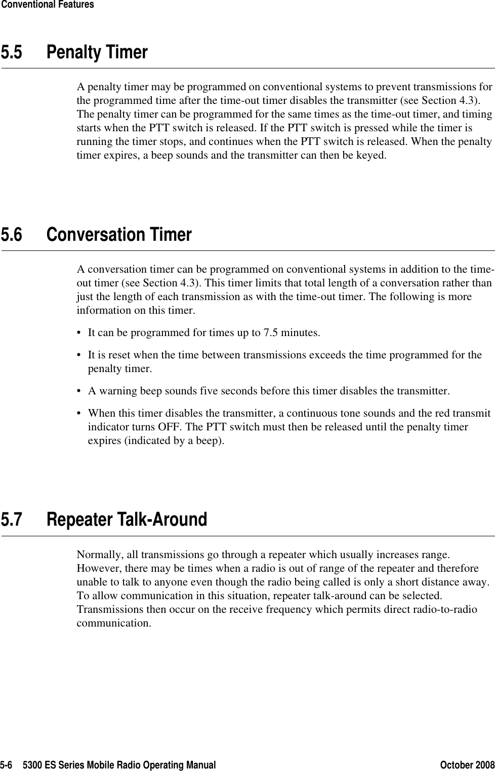 5-6 5300 ES Series Mobile Radio Operating Manual October 2008Conventional Features5.5 Penalty TimerA penalty timer may be programmed on conventional systems to prevent transmissions for the programmed time after the time-out timer disables the transmitter (see Section 4.3). The penalty timer can be programmed for the same times as the time-out timer, and timing starts when the PTT switch is released. If the PTT switch is pressed while the timer is running the timer stops, and continues when the PTT switch is released. When the penalty timer expires, a beep sounds and the transmitter can then be keyed.5.6 Conversation TimerA conversation timer can be programmed on conventional systems in addition to the time-out timer (see Section 4.3). This timer limits that total length of a conversation rather than just the length of each transmission as with the time-out timer. The following is more information on this timer.• It can be programmed for times up to 7.5 minutes.• It is reset when the time between transmissions exceeds the time programmed for the penalty timer.• A warning beep sounds five seconds before this timer disables the transmitter.• When this timer disables the transmitter, a continuous tone sounds and the red transmit indicator turns OFF. The PTT switch must then be released until the penalty timer expires (indicated by a beep).5.7 Repeater Talk-AroundNormally, all transmissions go through a repeater which usually increases range. However, there may be times when a radio is out of range of the repeater and therefore unable to talk to anyone even though the radio being called is only a short distance away. To allow communication in this situation, repeater talk-around can be selected. Transmissions then occur on the receive frequency which permits direct radio-to-radio communication.