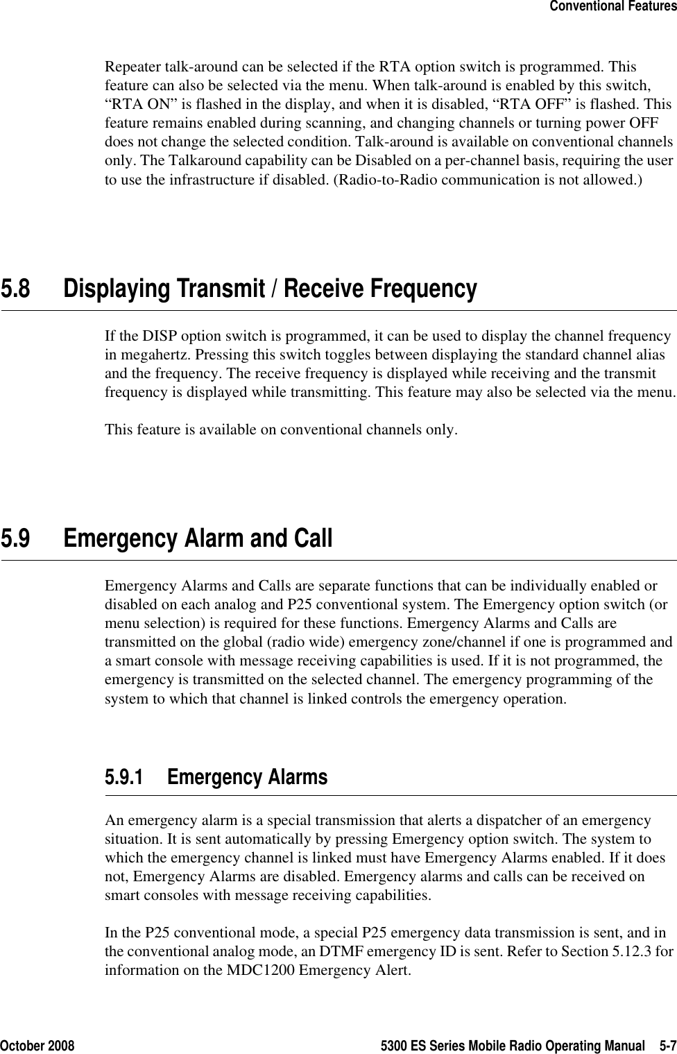 October 2008 5300 ES Series Mobile Radio Operating Manual 5-7Conventional FeaturesRepeater talk-around can be selected if the RTA option switch is programmed. This feature can also be selected via the menu. When talk-around is enabled by this switch, “RTA ON” is flashed in the display, and when it is disabled, “RTA OFF” is flashed. This feature remains enabled during scanning, and changing channels or turning power OFF does not change the selected condition. Talk-around is available on conventional channels only. The Talkaround capability can be Disabled on a per-channel basis, requiring the user to use the infrastructure if disabled. (Radio-to-Radio communication is not allowed.)5.8 Displaying Transmit / Receive FrequencyIf the DISP option switch is programmed, it can be used to display the channel frequency in megahertz. Pressing this switch toggles between displaying the standard channel alias and the frequency. The receive frequency is displayed while receiving and the transmit frequency is displayed while transmitting. This feature may also be selected via the menu.This feature is available on conventional channels only. 5.9 Emergency Alarm and CallEmergency Alarms and Calls are separate functions that can be individually enabled or disabled on each analog and P25 conventional system. The Emergency option switch (or menu selection) is required for these functions. Emergency Alarms and Calls are transmitted on the global (radio wide) emergency zone/channel if one is programmed and a smart console with message receiving capabilities is used. If it is not programmed, the emergency is transmitted on the selected channel. The emergency programming of the system to which that channel is linked controls the emergency operation.5.9.1 Emergency AlarmsAn emergency alarm is a special transmission that alerts a dispatcher of an emergency situation. It is sent automatically by pressing Emergency option switch. The system to which the emergency channel is linked must have Emergency Alarms enabled. If it does not, Emergency Alarms are disabled. Emergency alarms and calls can be received on smart consoles with message receiving capabilities.In the P25 conventional mode, a special P25 emergency data transmission is sent, and in the conventional analog mode, an DTMF emergency ID is sent. Refer to Section 5.12.3 for information on the MDC1200 Emergency Alert.