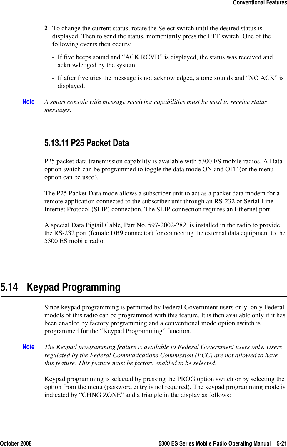 October 2008 5300 ES Series Mobile Radio Operating Manual 5-21Conventional Features2To change the current status, rotate the Select switch until the desired status is displayed. Then to send the status, momentarily press the PTT switch. One of the following events then occurs:- If five beeps sound and “ACK RCVD” is displayed, the status was received and acknowledged by the system.- If after five tries the message is not acknowledged, a tone sounds and “NO ACK” is displayed.Note A smart console with message receiving capabilities must be used to receive status messages.5.13.11 P25 Packet DataP25 packet data transmission capability is available with 5300 ES mobile radios. A Data option switch can be programmed to toggle the data mode ON and OFF (or the menu option can be used).The P25 Packet Data mode allows a subscriber unit to act as a packet data modem for a remote application connected to the subscriber unit through an RS-232 or Serial Line Internet Protocol (SLIP) connection. The SLIP connection requires an Ethernet port.A special Data Pigtail Cable, Part No. 597-2002-282, is installed in the radio to provide the RS-232 port (female DB9 connector) for connecting the external data equipment to the 5300 ES mobile radio.5.14 Keypad ProgrammingSince keypad programming is permitted by Federal Government users only, only Federal models of this radio can be programmed with this feature. It is then available only if it has been enabled by factory programming and a conventional mode option switch is programmed for the “Keypad Programming” function.Note The Keypad programming feature is available to Federal Government users only. Users regulated by the Federal Communications Commission (FCC) are not allowed to have this feature. This feature must be factory enabled to be selected.Keypad programming is selected by pressing the PROG option switch or by selecting the option from the menu (password entry is not required). The keypad programming mode is indicated by “CHNG ZONE” and a triangle in the display as follows: