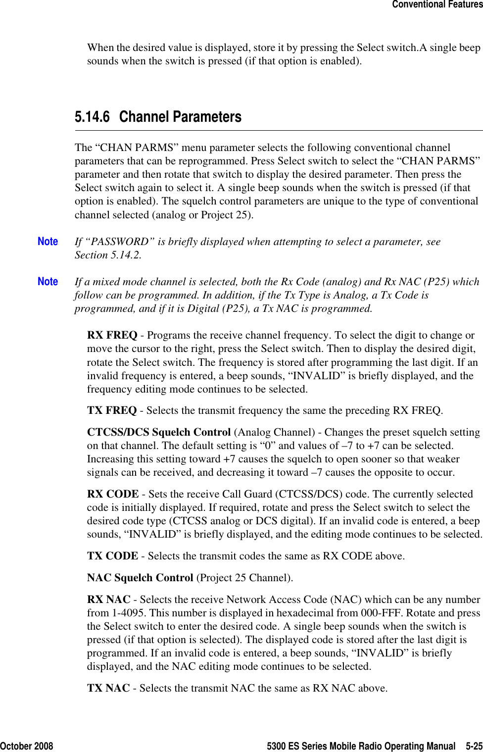 October 2008 5300 ES Series Mobile Radio Operating Manual 5-25Conventional FeaturesWhen the desired value is displayed, store it by pressing the Select switch.A single beep sounds when the switch is pressed (if that option is enabled). 5.14.6 Channel ParametersThe “CHAN PARMS” menu parameter selects the following conventional channel parameters that can be reprogrammed. Press Select switch to select the “CHAN PARMS” parameter and then rotate that switch to display the desired parameter. Then press the Select switch again to select it. A single beep sounds when the switch is pressed (if that option is enabled). The squelch control parameters are unique to the type of conventional channel selected (analog or Project 25).Note If “PASSWORD” is briefly displayed when attempting to select a parameter, see Section 5.14.2.Note If a mixed mode channel is selected, both the Rx Code (analog) and Rx NAC (P25) which follow can be programmed. In addition, if the Tx Type is Analog, a Tx Code is programmed, and if it is Digital (P25), a Tx NAC is programmed.RX FREQ - Programs the receive channel frequency. To select the digit to change or move the cursor to the right, press the Select switch. Then to display the desired digit, rotate the Select switch. The frequency is stored after programming the last digit. If an invalid frequency is entered, a beep sounds, “INVALID” is briefly displayed, and the frequency editing mode continues to be selected.TX FREQ - Selects the transmit frequency the same the preceding RX FREQ.CTCSS/DCS Squelch Control (Analog Channel) - Changes the preset squelch setting on that channel. The default setting is “0” and values of –7 to +7 can be selected. Increasing this setting toward +7 causes the squelch to open sooner so that weaker signals can be received, and decreasing it toward –7 causes the opposite to occur.RX CODE - Sets the receive Call Guard (CTCSS/DCS) code. The currently selected code is initially displayed. If required, rotate and press the Select switch to select the desired code type (CTCSS analog or DCS digital). If an invalid code is entered, a beep sounds, “INVALID” is briefly displayed, and the editing mode continues to be selected.TX CODE - Selects the transmit codes the same as RX CODE above.NAC Squelch Control (Project 25 Channel).RX NAC - Selects the receive Network Access Code (NAC) which can be any number from 1-4095. This number is displayed in hexadecimal from 000-FFF. Rotate and press the Select switch to enter the desired code. A single beep sounds when the switch is pressed (if that option is selected). The displayed code is stored after the last digit is programmed. If an invalid code is entered, a beep sounds, “INVALID” is briefly displayed, and the NAC editing mode continues to be selected.TX NAC - Selects the transmit NAC the same as RX NAC above.