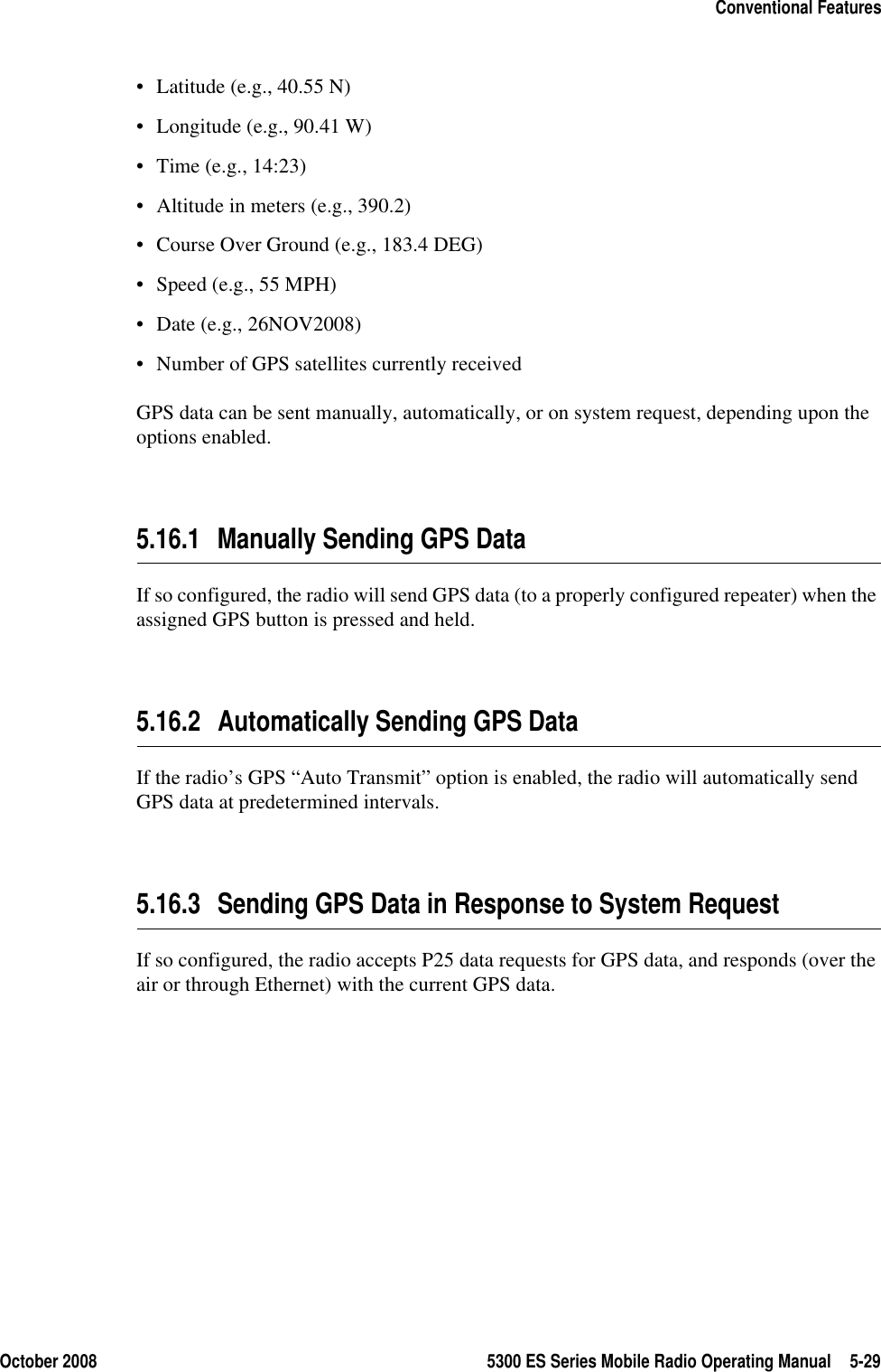 October 2008 5300 ES Series Mobile Radio Operating Manual 5-29Conventional Features• Latitude (e.g., 40.55 N)• Longitude (e.g., 90.41 W)• Time (e.g., 14:23)• Altitude in meters (e.g., 390.2)• Course Over Ground (e.g., 183.4 DEG)• Speed (e.g., 55 MPH)• Date (e.g., 26NOV2008)• Number of GPS satellites currently receivedGPS data can be sent manually, automatically, or on system request, depending upon the options enabled.5.16.1 Manually Sending GPS DataIf so configured, the radio will send GPS data (to a properly configured repeater) when the assigned GPS button is pressed and held.5.16.2 Automatically Sending GPS DataIf the radio’s GPS “Auto Transmit” option is enabled, the radio will automatically send GPS data at predetermined intervals.5.16.3 Sending GPS Data in Response to System RequestIf so configured, the radio accepts P25 data requests for GPS data, and responds (over the air or through Ethernet) with the current GPS data.