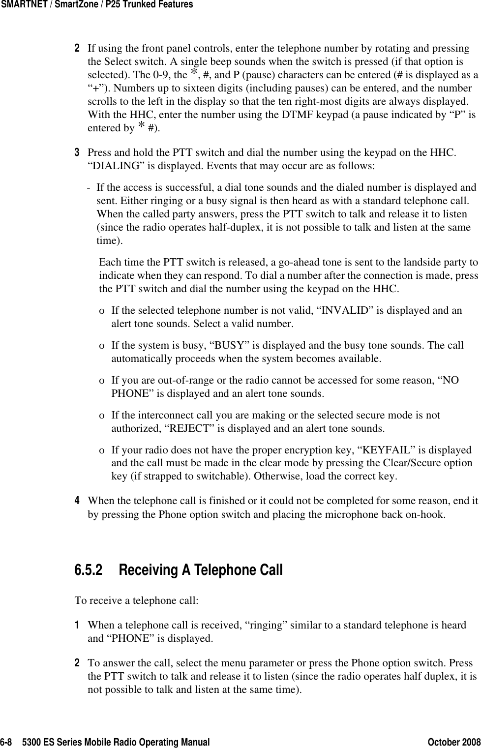 6-8 5300 ES Series Mobile Radio Operating Manual October 2008SMARTNET / SmartZone / P25 Trunked Features2If using the front panel controls, enter the telephone number by rotating and pressing the Select switch. A single beep sounds when the switch is pressed (if that option is selected). The 0-9, the *, #, and P (pause) characters can be entered (# is displayed as a “+”). Numbers up to sixteen digits (including pauses) can be entered, and the number scrolls to the left in the display so that the ten right-most digits are always displayed. With the HHC, enter the number using the DTMF keypad (a pause indicated by “P” is entered by * #).3Press and hold the PTT switch and dial the number using the keypad on the HHC. “DIALING” is displayed. Events that may occur are as follows:- If the access is successful, a dial tone sounds and the dialed number is displayed and sent. Either ringing or a busy signal is then heard as with a standard telephone call. When the called party answers, press the PTT switch to talk and release it to listen (since the radio operates half-duplex, it is not possible to talk and listen at the same time).Each time the PTT switch is released, a go-ahead tone is sent to the landside party to indicate when they can respond. To dial a number after the connection is made, press the PTT switch and dial the number using the keypad on the HHC.ΟIf the selected telephone number is not valid, “INVALID” is displayed and an alert tone sounds. Select a valid number.ΟIf the system is busy, “BUSY” is displayed and the busy tone sounds. The call automatically proceeds when the system becomes available.ΟIf you are out-of-range or the radio cannot be accessed for some reason, “NO PHONE” is displayed and an alert tone sounds.ΟIf the interconnect call you are making or the selected secure mode is not authorized, “REJECT” is displayed and an alert tone sounds.ΟIf your radio does not have the proper encryption key, “KEYFAIL” is displayed and the call must be made in the clear mode by pressing the Clear/Secure option key (if strapped to switchable). Otherwise, load the correct key.4When the telephone call is finished or it could not be completed for some reason, end it by pressing the Phone option switch and placing the microphone back on-hook.6.5.2 Receiving A Telephone CallTo receive a telephone call:1When a telephone call is received, “ringing” similar to a standard telephone is heard and “PHONE” is displayed.2To answer the call, select the menu parameter or press the Phone option switch. Press the PTT switch to talk and release it to listen (since the radio operates half duplex, it is not possible to talk and listen at the same time).