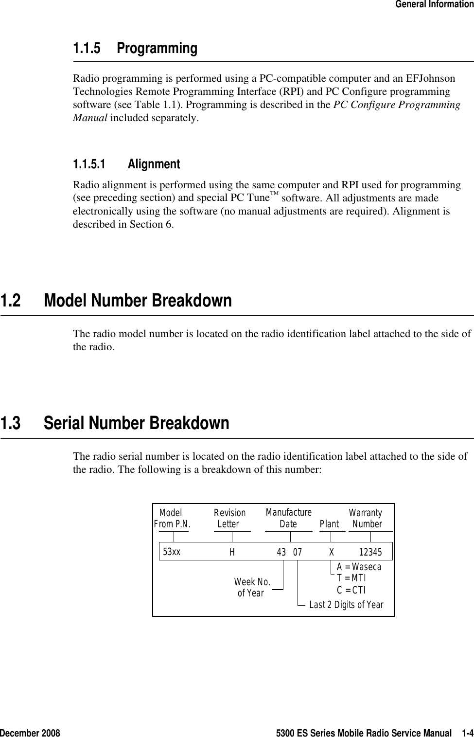 December 2008 5300 ES Series Mobile Radio Service Manual 1-4General Information1.1.5 ProgrammingRadio programming is performed using a PC-compatible computer and an EFJohnson Technologies Remote Programming Interface (RPI) and PC Configure programming software (see Table 1.1). Programming is described in the PC Configure Programming Manual included separately. 1.1.5.1 AlignmentRadio alignment is performed using the same computer and RPI used for programming (see preceding section) and special PC Tune™ software. All adjustments are made electronically using the software (no manual adjustments are required). Alignment is described in Section 6.1.2 Model Number BreakdownThe radio model number is located on the radio identification label attached to the side of the radio.1.3 Serial Number BreakdownThe radio serial number is located on the radio identification label attached to the side of the radio. The following is a breakdown of this number:53xx   Model RevisionLetter ManufactureDate WarrantyNumberWeek No.of Year Last 2 Digits of YearT = MTI PlantFrom P.N.A = WasecaC = CTI12345 X 43   07 H