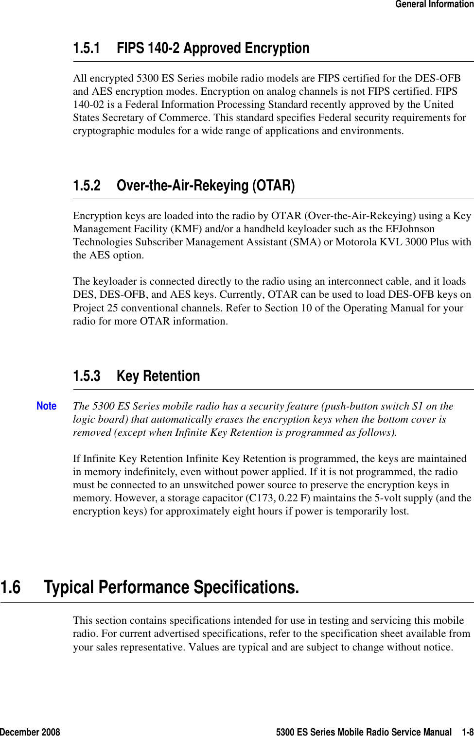 December 2008 5300 ES Series Mobile Radio Service Manual 1-8General Information1.5.1 FIPS 140-2 Approved EncryptionAll encrypted 5300 ES Series mobile radio models are FIPS certified for the DES-OFB and AES encryption modes. Encryption on analog channels is not FIPS certified. FIPS 140-02 is a Federal Information Processing Standard recently approved by the United States Secretary of Commerce. This standard specifies Federal security requirements for cryptographic modules for a wide range of applications and environments.1.5.2 Over-the-Air-Rekeying (OTAR)Encryption keys are loaded into the radio by OTAR (Over-the-Air-Rekeying) using a Key Management Facility (KMF) and/or a handheld keyloader such as the EFJohnson Technologies Subscriber Management Assistant (SMA) or Motorola KVL 3000 Plus with the AES option.The keyloader is connected directly to the radio using an interconnect cable, and it loads DES, DES-OFB, and AES keys. Currently, OTAR can be used to load DES-OFB keys on Project 25 conventional channels. Refer to Section 10 of the Operating Manual for your radio for more OTAR information.1.5.3 Key RetentionNote The 5300 ES Series mobile radio has a security feature (push-button switch S1 on the logic board) that automatically erases the encryption keys when the bottom cover is removed (except when Infinite Key Retention is programmed as follows).If Infinite Key Retention Infinite Key Retention is programmed, the keys are maintained in memory indefinitely, even without power applied. If it is not programmed, the radio must be connected to an unswitched power source to preserve the encryption keys in memory. However, a storage capacitor (C173, 0.22 F) maintains the 5-volt supply (and the encryption keys) for approximately eight hours if power is temporarily lost.1.6 Typical Performance Specifications.This section contains specifications intended for use in testing and servicing this mobile radio. For current advertised specifications, refer to the specification sheet available from your sales representative. Values are typical and are subject to change without notice.