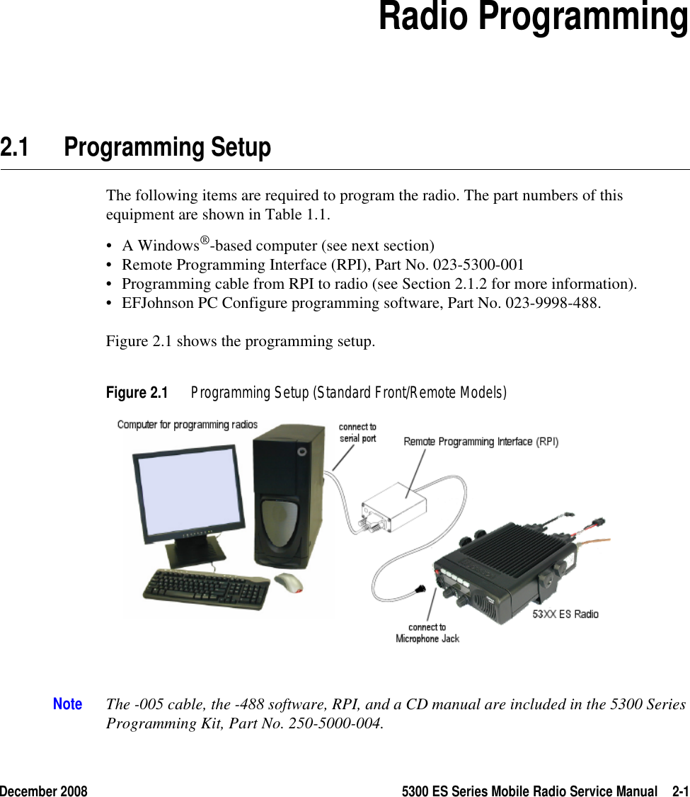 December 2008 5300 ES Series Mobile Radio Service Manual 2-1SECTION2Section 2Radio Programming2.1 Programming SetupThe following items are required to program the radio. The part numbers of this equipment are shown in Table 1.1.• A Windows®-based computer (see next section)• Remote Programming Interface (RPI), Part No. 023-5300-001• Programming cable from RPI to radio (see Section 2.1.2 for more information).• EFJohnson PC Configure programming software, Part No. 023-9998-488.Figure 2.1 shows the programming setup.Figure 2.1 Programming Setup (Standard Front/Remote Models)Note The -005 cable, the -488 software, RPI, and a CD manual are included in the 5300 Series Programming Kit, Part No. 250-5000-004.