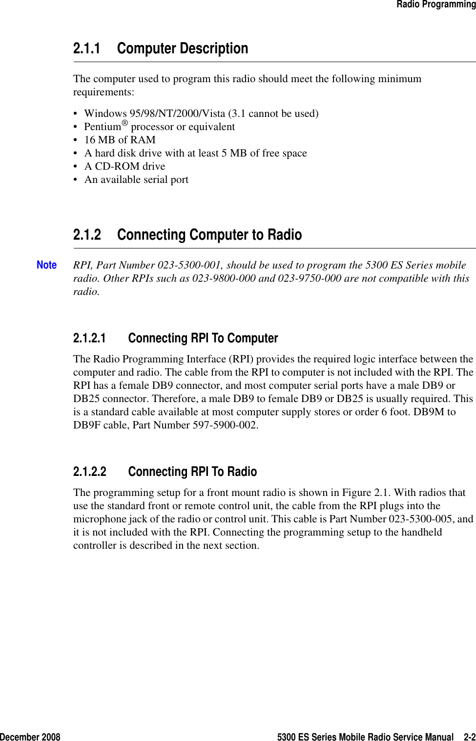 December 2008 5300 ES Series Mobile Radio Service Manual 2-2Radio Programming2.1.1 Computer DescriptionThe computer used to program this radio should meet the following minimum requirements:• Windows 95/98/NT/2000/Vista (3.1 cannot be used)•Pentium® processor or equivalent• 16 MB of RAM• A hard disk drive with at least 5 MB of free space• A CD-ROM drive• An available serial port2.1.2 Connecting Computer to Radio Note RPI, Part Number 023-5300-001, should be used to program the 5300 ES Series mobile radio. Other RPIs such as 023-9800-000 and 023-9750-000 are not compatible with this radio.2.1.2.1 Connecting RPI To ComputerThe Radio Programming Interface (RPI) provides the required logic interface between the computer and radio. The cable from the RPI to computer is not included with the RPI. The RPI has a female DB9 connector, and most computer serial ports have a male DB9 or DB25 connector. Therefore, a male DB9 to female DB9 or DB25 is usually required. This is a standard cable available at most computer supply stores or order 6 foot. DB9M to DB9F cable, Part Number 597-5900-002.2.1.2.2 Connecting RPI To RadioThe programming setup for a front mount radio is shown in Figure 2.1. With radios that use the standard front or remote control unit, the cable from the RPI plugs into the microphone jack of the radio or control unit. This cable is Part Number 023-5300-005, and it is not included with the RPI. Connecting the programming setup to the handheld controller is described in the next section.
