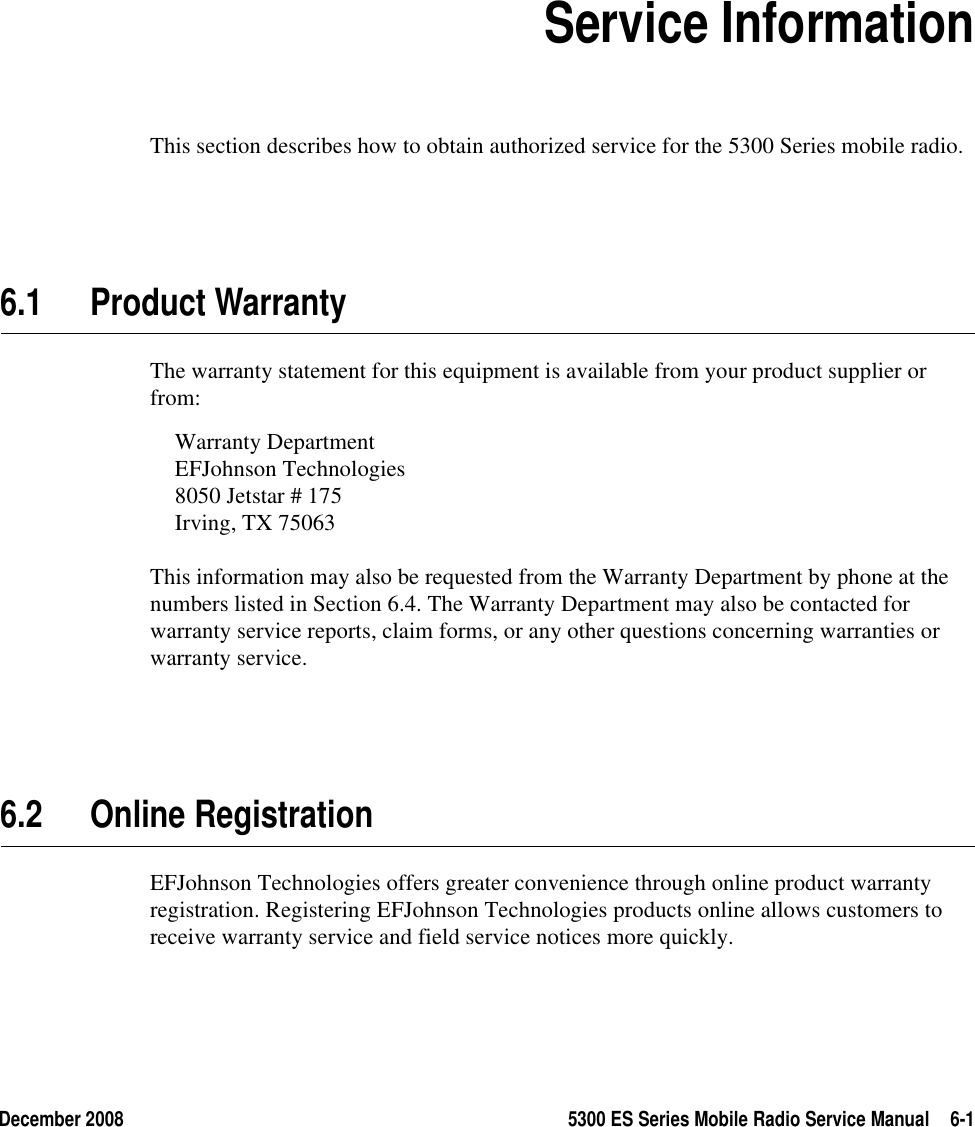 December 2008 5300 ES Series Mobile Radio Service Manual 6-1SECTION6Section6Service InformationThis section describes how to obtain authorized service for the 5300 Series mobile radio.6.1 Product WarrantyThe warranty statement for this equipment is available from your product supplier or from:Warranty DepartmentEFJohnson Technologies8050 Jetstar # 175Irving, TX 75063This information may also be requested from the Warranty Department by phone at the numbers listed in Section 6.4. The Warranty Department may also be contacted for warranty service reports, claim forms, or any other questions concerning warranties or warranty service.6.2 Online RegistrationEFJohnson Technologies offers greater convenience through online product warranty registration. Registering EFJohnson Technologies products online allows customers to receive warranty service and field service notices more quickly.