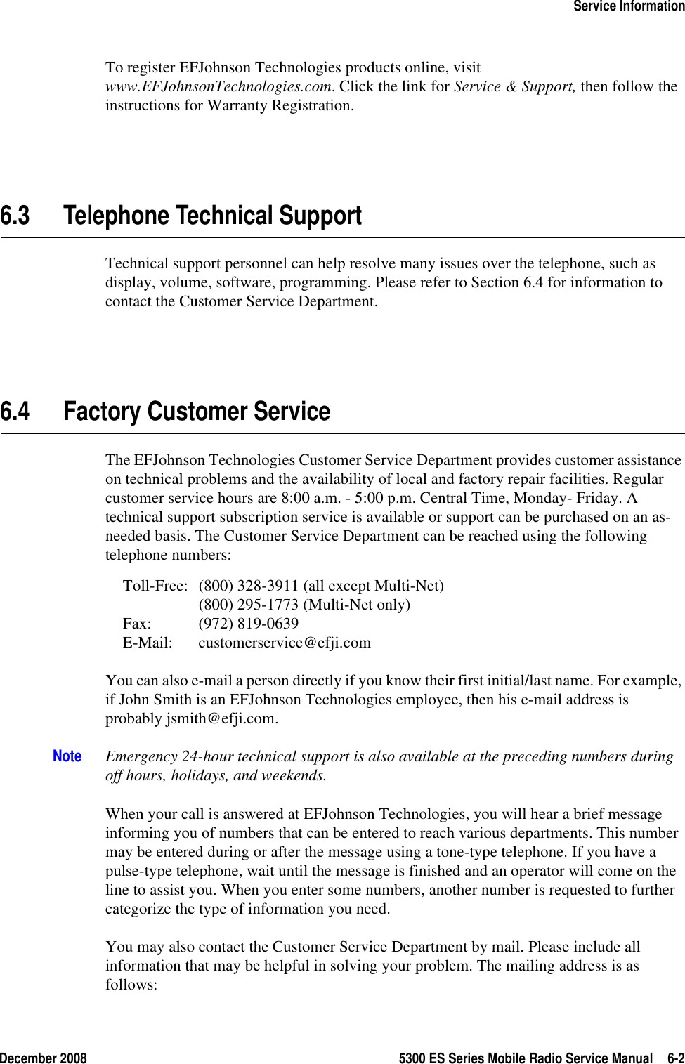 December 2008 5300 ES Series Mobile Radio Service Manual 6-2Service InformationTo register EFJohnson Technologies products online, visit www.EFJohnsonTechnologies.com. Click the link for Service &amp; Support, then follow the instructions for Warranty Registration.6.3 Telephone Technical SupportTechnical support personnel can help resolve many issues over the telephone, such as display, volume, software, programming. Please refer to Section 6.4 for information to contact the Customer Service Department.6.4 Factory Customer ServiceThe EFJohnson Technologies Customer Service Department provides customer assistance on technical problems and the availability of local and factory repair facilities. Regular customer service hours are 8:00 a.m. - 5:00 p.m. Central Time, Monday- Friday. A technical support subscription service is available or support can be purchased on an as-needed basis. The Customer Service Department can be reached using the following telephone numbers:Toll-Free: (800) 328-3911 (all except Multi-Net)(800) 295-1773 (Multi-Net only)Fax: (972) 819-0639E-Mail: customerservice@efji.comYou can also e-mail a person directly if you know their first initial/last name. For example, if John Smith is an EFJohnson Technologies employee, then his e-mail address is probably jsmith@efji.com.Note Emergency 24-hour technical support is also available at the preceding numbers during off hours, holidays, and weekends.When your call is answered at EFJohnson Technologies, you will hear a brief message informing you of numbers that can be entered to reach various departments. This number may be entered during or after the message using a tone-type telephone. If you have a pulse-type telephone, wait until the message is finished and an operator will come on the line to assist you. When you enter some numbers, another number is requested to further categorize the type of information you need.You may also contact the Customer Service Department by mail. Please include all information that may be helpful in solving your problem. The mailing address is as follows: