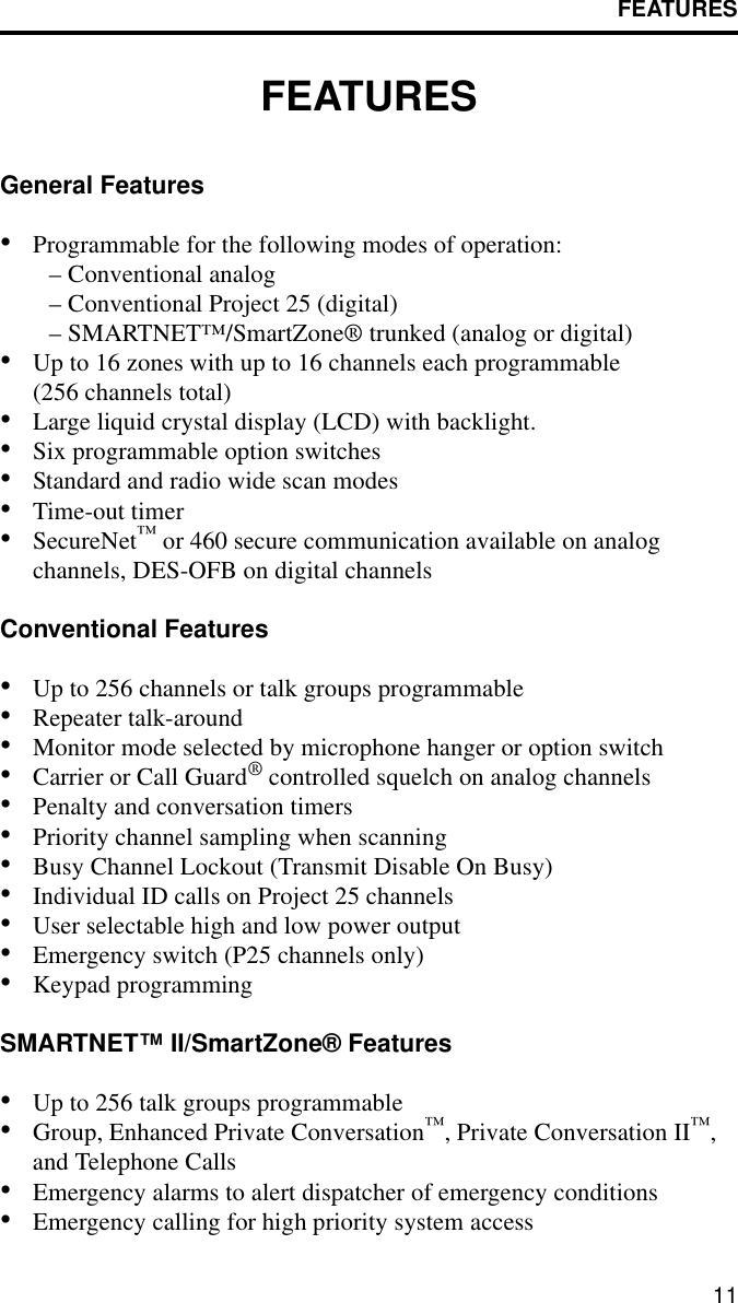 FEATURES11FEATURESGeneral Features•Programmable for the following modes of operation:– Conventional analog– Conventional Project 25 (digital)– SMARTNET™/SmartZone® trunked (analog or digital)•Up to 16 zones with up to 16 channels each programmable (256 channels total)•Large liquid crystal display (LCD) with backlight.•Six programmable option switches•Standard and radio wide scan modes•Time-out timer •SecureNet™ or 460 secure communication available on analogchannels, DES-OFB on digital channelsConventional Features•Up to 256 channels or talk groups programmable•Repeater talk-around•Monitor mode selected by microphone hanger or option switch•Carrier or Call Guard® controlled squelch on analog channels•Penalty and conversation timers•Priority channel sampling when scanning•Busy Channel Lockout (Transmit Disable On Busy)•Individual ID calls on Project 25 channels•User selectable high and low power output•Emergency switch (P25 channels only)•Keypad programmingSMARTNET™ II/SmartZone® Features•Up to 256 talk groups programmable•Group, Enhanced Private Conversation™, Private Conversation II™, and Telephone Calls•Emergency alarms to alert dispatcher of emergency conditions•Emergency calling for high priority system access