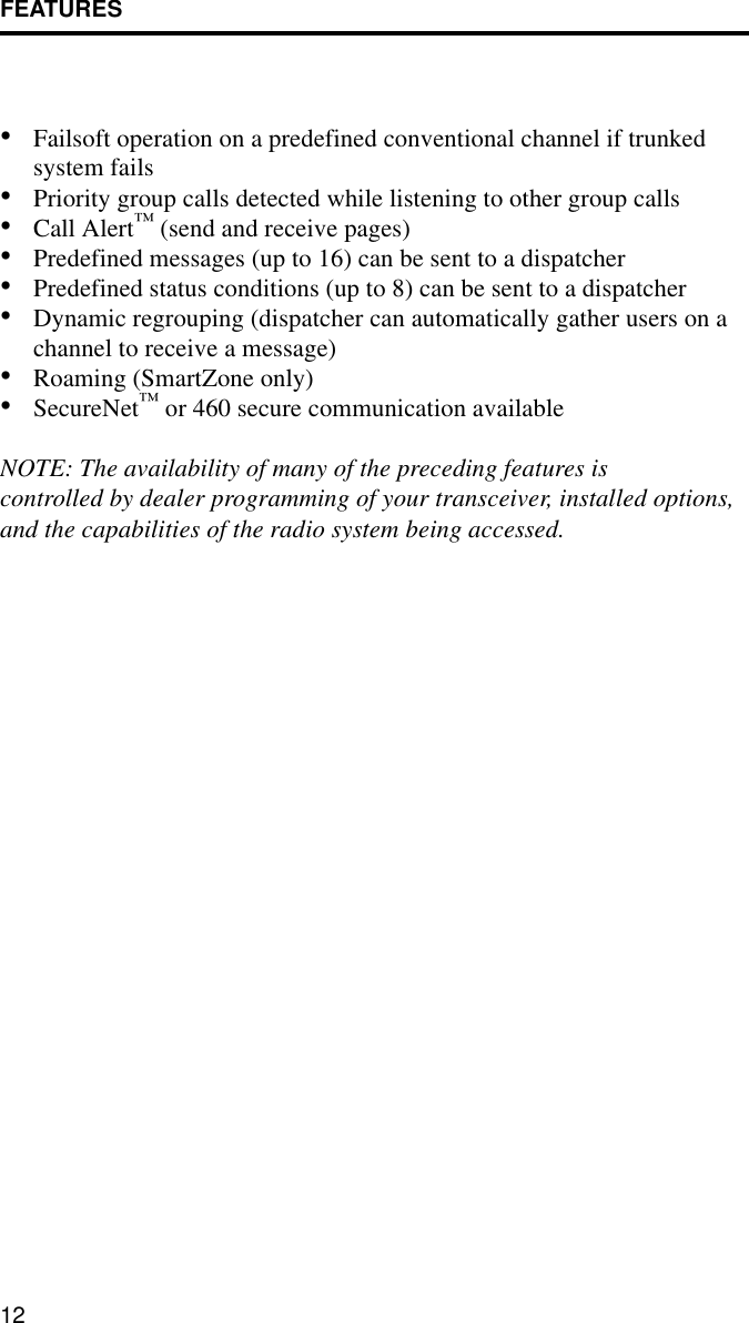 FEATURES12•Failsoft operation on a predefined conventional channel if trunked system fails•Priority group calls detected while listening to other group calls•Call Alert™ (send and receive pages)•Predefined messages (up to 16) can be sent to a dispatcher•Predefined status conditions (up to 8) can be sent to a dispatcher•Dynamic regrouping (dispatcher can automatically gather users on a channel to receive a message)•Roaming (SmartZone only)•SecureNet™ or 460 secure communication availableNOTE: The availability of many of the preceding features is controlled by dealer programming of your transceiver, installed options, and the capabilities of the radio system being accessed.