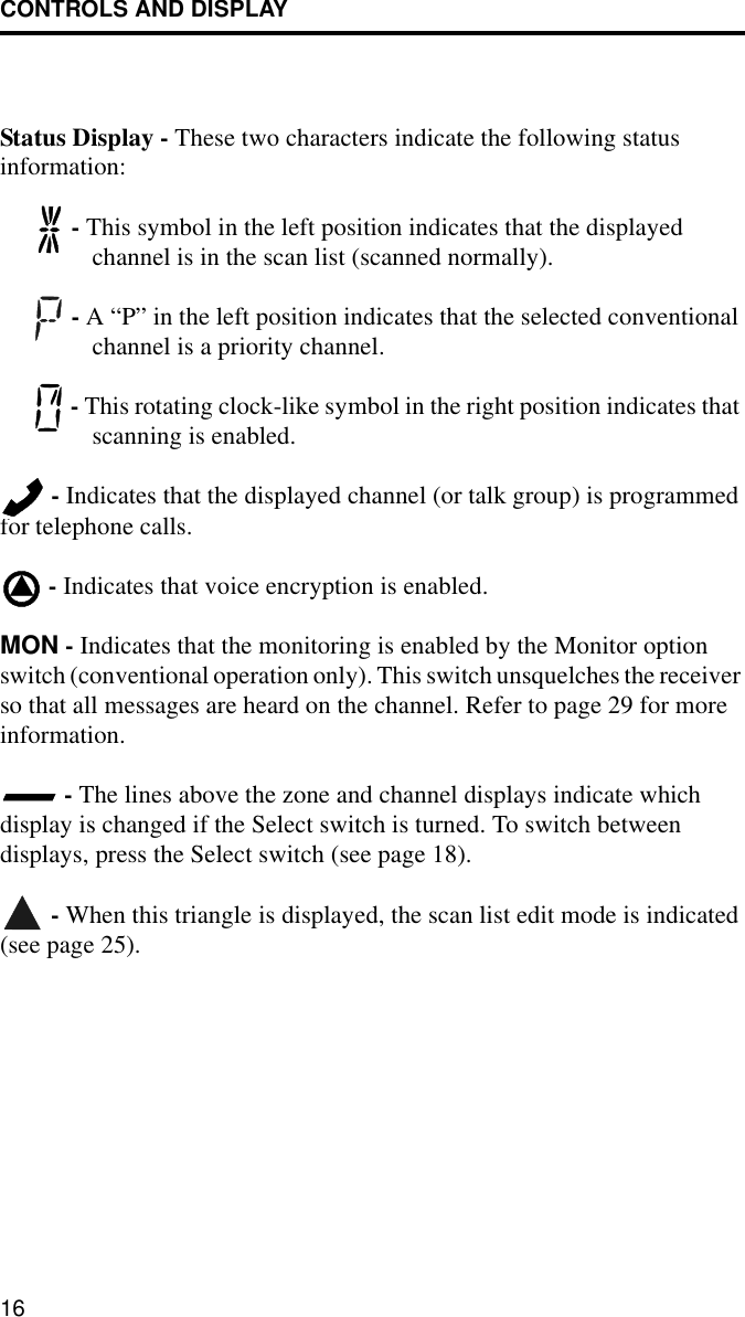 CONTROLS AND DISPLAY16Status Display - These two characters indicate the following statusinformation: - This symbol in the left position indicates that the displayed channel is in the scan list (scanned normally). - A “P” in the left position indicates that the selected conventional channel is a priority channel.  - This rotating clock-like symbol in the right position indicates that scanning is enabled.  - Indicates that the displayed channel (or talk group) is programmed for telephone calls. - Indicates that voice encryption is enabled.MON - Indicates that the monitoring is enabled by the Monitor option switch (conventional operation only). This switch unsquelches the receiver so that all messages are heard on the channel. Refer to page 29 for more information. - The lines above the zone and channel displays indicate which display is changed if the Select switch is turned. To switch between displays, press the Select switch (see page 18). - When this triangle is displayed, the scan list edit mode is indicated (see page 25).