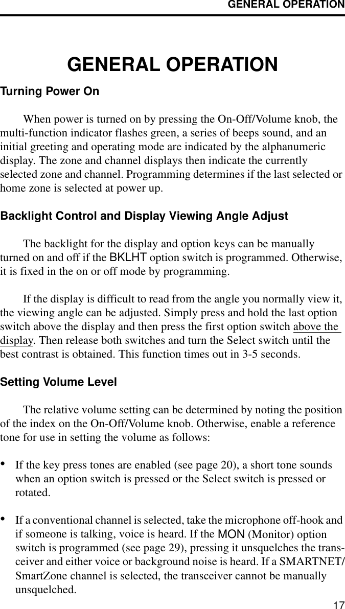 GENERAL OPERATION17GENERAL OPERATIONTurning Power OnWhen power is turned on by pressing the On-Off/Volume knob, the multi-function indicator flashes green, a series of beeps sound, and an initial greeting and operating mode are indicated by the alphanumeric display. The zone and channel displays then indicate the currently selected zone and channel. Programming determines if the last selected or home zone is selected at power up.Backlight Control and Display Viewing Angle Adjust The backlight for the display and option keys can be manually turned on and off if the BKLHT option switch is programmed. Otherwise, it is fixed in the on or off mode by programming. If the display is difficult to read from the angle you normally view it, the viewing angle can be adjusted. Simply press and hold the last option switch above the display and then press the first option switch above the display. Then release both switches and turn the Select switch until the best contrast is obtained. This function times out in 3-5 seconds.Setting Volume LevelThe relative volume setting can be determined by noting the position of the index on the On-Off/Volume knob. Otherwise, enable a reference tone for use in setting the volume as follows:•If the key press tones are enabled (see page 20), a short tone sounds when an option switch is pressed or the Select switch is pressed or rotated.•If a conventional channel is selected, take the microphone off-hook and if someone is talking, voice is heard. If the MON (Monitor) option switch is programmed (see page 29), pressing it unsquelches the trans-ceiver and either voice or background noise is heard. If a SMARTNET/SmartZone channel is selected, the transceiver cannot be manually unsquelched.