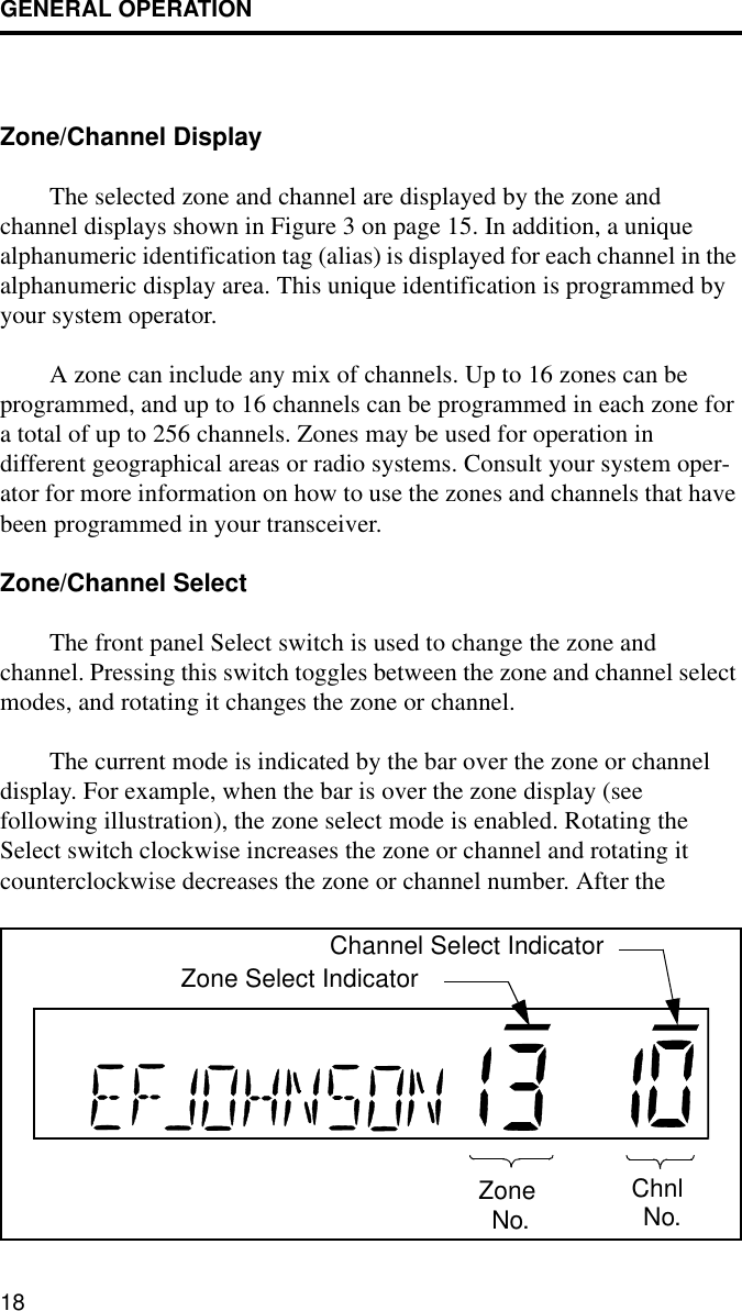 GENERAL OPERATION18Zone/Channel Display The selected zone and channel are displayed by the zone and channel displays shown in Figure 3 on page 15. In addition, a unique alphanumeric identification tag (alias) is displayed for each channel in the alphanumeric display area. This unique identification is programmed by your system operator. A zone can include any mix of channels. Up to 16 zones can be programmed, and up to 16 channels can be programmed in each zone for a total of up to 256 channels. Zones may be used for operation in different geographical areas or radio systems. Consult your system oper-ator for more information on how to use the zones and channels that have been programmed in your transceiver.Zone/Channel Select The front panel Select switch is used to change the zone and channel. Pressing this switch toggles between the zone and channel select modes, and rotating it changes the zone or channel.The current mode is indicated by the bar over the zone or channel display. For example, when the bar is over the zone display (see following illustration), the zone select mode is enabled. Rotating the Select switch clockwise increases the zone or channel and rotating it counterclockwise decreases the zone or channel number. After theZoneNo.ChnlNo.Zone Select IndicatorChannel Select Indicator