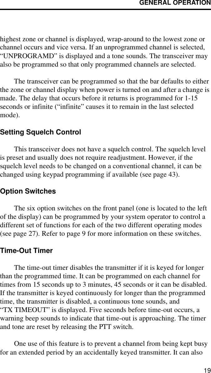 GENERAL OPERATION19highest zone or channel is displayed, wrap-around to the lowest zone or channel occurs and vice versa. If an unprogrammed channel is selected, “UNPROGRAMD” is displayed and a tone sounds. The transceiver may also be programmed so that only programmed channels are selected.The transceiver can be programmed so that the bar defaults to either the zone or channel display when power is turned on and after a change is made. The delay that occurs before it returns is programmed for 1-15 seconds or infinite (“infinite” causes it to remain in the last selected mode). Setting Squelch ControlThis transceiver does not have a squelch control. The squelch level is preset and usually does not require readjustment. However, if the squelch level needs to be changed on a conventional channel, it can be changed using keypad programming if available (see page 43).Option SwitchesThe six option switches on the front panel (one is located to the left of the display) can be programmed by your system operator to control a different set of functions for each of the two different operating modes (see page 27). Refer to page 9 for more information on these switches. Time-Out TimerThe time-out timer disables the transmitter if it is keyed for longer than the programmed time. It can be programmed on each channel for times from 15 seconds up to 3 minutes, 45 seconds or it can be disabled. If the transmitter is keyed continuously for longer than the programmed time, the transmitter is disabled, a continuous tone sounds, and “TX TIMEOUT” is displayed. Five seconds before time-out occurs, a warning beep sounds to indicate that time-out is approaching. The timer and tone are reset by releasing the PTT switch. One use of this feature is to prevent a channel from being kept busy for an extended period by an accidentally keyed transmitter. It can also 