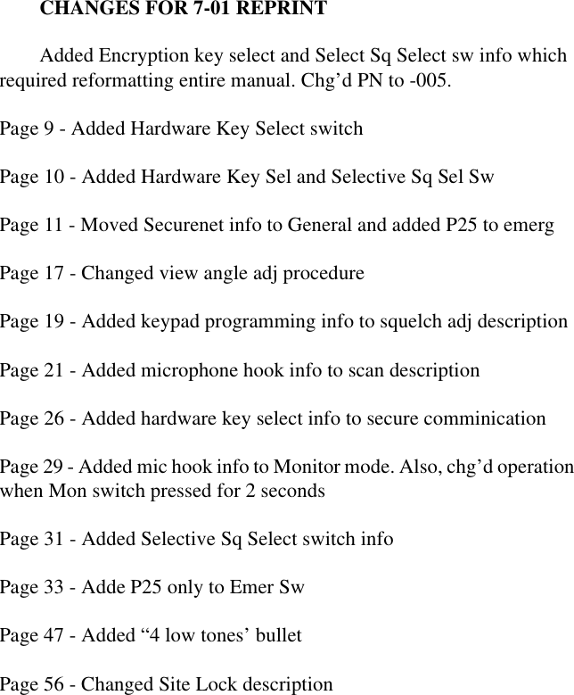CHANGES FOR 7-01 REPRINTAdded Encryption key select and Select Sq Select sw info which required reformatting entire manual. Chg’d PN to -005. Page 9 - Added Hardware Key Select switchPage 10 - Added Hardware Key Sel and Selective Sq Sel SwPage 11 - Moved Securenet info to General and added P25 to emergPage 17 - Changed view angle adj procedurePage 19 - Added keypad programming info to squelch adj descriptionPage 21 - Added microphone hook info to scan descriptionPage 26 - Added hardware key select info to secure comminicationPage 29 - Added mic hook info to Monitor mode. Also, chg’d operation when Mon switch pressed for 2 secondsPage 31 - Added Selective Sq Select switch infoPage 33 - Adde P25 only to Emer SwPage 47 - Added “4 low tones’ bulletPage 56 - Changed Site Lock description