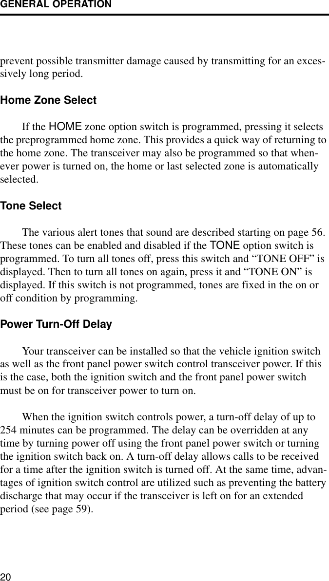 GENERAL OPERATION20prevent possible transmitter damage caused by transmitting for an exces-sively long period.Home Zone SelectIf the HOME zone option switch is programmed, pressing it selects the preprogrammed home zone. This provides a quick way of returning to the home zone. The transceiver may also be programmed so that when-ever power is turned on, the home or last selected zone is automatically selected.Tone SelectThe various alert tones that sound are described starting on page 56. These tones can be enabled and disabled if the TONE option switch is programmed. To turn all tones off, press this switch and “TONE OFF” is displayed. Then to turn all tones on again, press it and “TONE ON” is displayed. If this switch is not programmed, tones are fixed in the on or off condition by programming.Power Turn-Off DelayYour transceiver can be installed so that the vehicle ignition switch as well as the front panel power switch control transceiver power. If this is the case, both the ignition switch and the front panel power switch must be on for transceiver power to turn on.When the ignition switch controls power, a turn-off delay of up to 254 minutes can be programmed. The delay can be overridden at any time by turning power off using the front panel power switch or turning the ignition switch back on. A turn-off delay allows calls to be received for a time after the ignition switch is turned off. At the same time, advan-tages of ignition switch control are utilized such as preventing the battery discharge that may occur if the transceiver is left on for an extended period (see page 59).