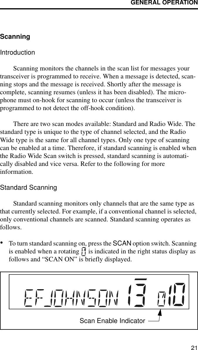 GENERAL OPERATION21ScanningIntroductionScanning monitors the channels in the scan list for messages your transceiver is programmed to receive. When a message is detected, scan-ning stops and the message is received. Shortly after the message is complete, scanning resumes (unless it has been disabled). The micro-phone must on-hook for scanning to occur (unless the transceiver is programmed to not detect the off-hook condition).There are two scan modes available: Standard and Radio Wide. The standard type is unique to the type of channel selected, and the Radio Wide type is the same for all channel types. Only one type of scanning can be enabled at a time. Therefore, if standard scanning is enabled when the Radio Wide Scan switch is pressed, standard scanning is automati-cally disabled and vice versa. Refer to the following for more information.Standard ScanningStandard scanning monitors only channels that are the same type as that currently selected. For example, if a conventional channel is selected, only conventional channels are scanned. Standard scanning operates as follows.•To turn standard scanning on, press the SCAN option switch. Scanning is enabled when a rotating   is indicated in the right status display asfollows and “SCAN ON” is briefly displayed. Scan Enable Indicator