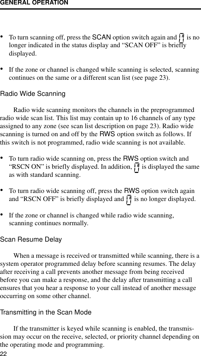 GENERAL OPERATION22•To turn scanning off, press the SCAN option switch again and   is no longer indicated in the status display and “SCAN OFF” is briefly displayed.•If the zone or channel is changed while scanning is selected, scanning continues on the same or a different scan list (see page 23).Radio Wide ScanningRadio wide scanning monitors the channels in the preprogrammed radio wide scan list. This list may contain up to 16 channels of any type assigned to any zone (see scan list description on page 23). Radio wide scanning is turned on and off by the RWS option switch as follows. If this switch is not programmed, radio wide scanning is not available. •To turn radio wide scanning on, press the RWS option switch and “RSCN ON” is briefly displayed. In addition,   is displayed the same as with standard scanning. •To turn radio wide scanning off, press the RWS option switch again and “RSCN OFF” is briefly displayed and   is no longer displayed.•If the zone or channel is changed while radio wide scanning, scanning continues normally.Scan Resume DelayWhen a message is received or transmitted while scanning, there is a system operator programmed delay before scanning resumes. The delay after receiving a call prevents another message from being received before you can make a response, and the delay after transmitting a call ensures that you hear a response to your call instead of another message occurring on some other channel.Transmitting in the Scan ModeIf the transmitter is keyed while scanning is enabled, the transmis-sion may occur on the receive, selected, or priority channel depending on the operating mode and programming. 