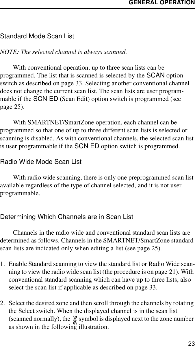 GENERAL OPERATION23Standard Mode Scan List NOTE: The selected channel is always scanned.With conventional operation, up to three scan lists can be programmed. The list that is scanned is selected by the SCAN option switch as described on page 33. Selecting another conventional channel does not change the current scan list. The scan lists are user program-mable if the SCN ED (Scan Edit) option switch is programmed (see page 25). With SMARTNET/SmartZone operation, each channel can be programmed so that one of up to three different scan lists is selected or scanning is disabled. As with conventional channels, the selected scan list is user programmable if the SCN ED option switch is programmed. Radio Wide Mode Scan ListWith radio wide scanning, there is only one preprogrammed scan list available regardless of the type of channel selected, and it is not user programmable. Determining Which Channels are in Scan ListChannels in the radio wide and conventional standard scan lists are determined as follows. Channels in the SMARTNET/SmartZone standard scan lists are indicated only when editing a list (see page 25).1. Enable Standard scanning to view the standard list or Radio Wide scan-ning to view the radio wide scan list (the procedure is on page 21). With conventional standard scanning which can have up to three lists, also select the scan list if applicable as described on page 33. 2. Select the desired zone and then scroll through the channels by rotating the Select switch. When the displayed channel is in the scan list (scanned normally), the   symbol is displayed next to the zone number as shown in the following illustration. 