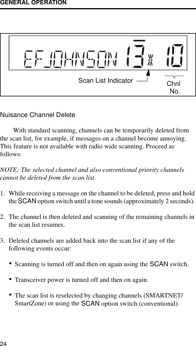 GENERAL OPERATION24Nuisance Channel DeleteWith standard scanning, channels can be temporarily deleted from the scan list, for example, if messages on a channel become annoying. This feature is not available with radio wide scanning. Proceed as follows:NOTE: The selected channel and also conventional priority channels cannot be deleted from the scan list.1. While receiving a message on the channel to be deleted, press and hold the SCAN option switch until a tone sounds (approximately 2 seconds). 2. The channel is then deleted and scanning of the remaining channels in the scan list resumes.3. Deleted channels are added back into the scan list if any of the following events occur:•Scanning is turned off and then on again using the SCAN switch.•Transceiver power is turned off and then on again.•The scan list is reselected by changing channels (SMARTNET/SmartZone) or using the SCAN option switch (conventional).Scan List Indicator ChnlNo.