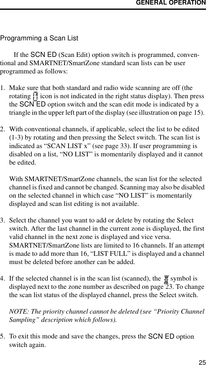 GENERAL OPERATION25Programming a Scan ListIf the SCN ED (Scan Edit) option switch is programmed, conven-tional and SMARTNET/SmartZone standard scan lists can be user programmed as follows:1. Make sure that both standard and radio wide scanning are off (the rotating   icon is not indicated in the right status display). Then press the SCN ED option switch and the scan edit mode is indicated by a triangle in the upper left part of the display (see illustration on page 15). 2. With conventional channels, if applicable, select the list to be edited (1-3) by rotating and then pressing the Select switch. The scan list is indicated as “SCAN LIST x” (see page 33). If user programming is disabled on a list, “NO LIST” is momentarily displayed and it cannot be edited.With SMARTNET/SmartZone channels, the scan list for the selected channel is fixed and cannot be changed. Scanning may also be disabled on the selected channel in which case “NO LIST” is momentarily displayed and scan list editing is not available.3. Select the channel you want to add or delete by rotating the Select switch. After the last channel in the current zone is displayed, the first valid channel in the next zone is displayed and vice versa. SMARTNET/SmartZone lists are limited to 16 channels. If an attempt is made to add more than 16, “LIST FULL” is displayed and a channel must be deleted before another can be added.4. If the selected channel is in the scan list (scanned), the   symbol is displayed next to the zone number as described on page 23. To change the scan list status of the displayed channel, press the Select switch. NOTE: The priority channel cannot be deleted (see “Priority Channel Sampling” description which follows).5. To exit this mode and save the changes, press the SCN ED option switch again.